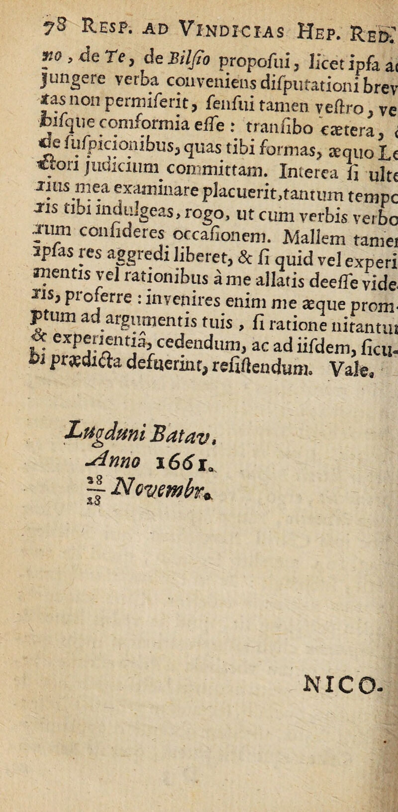 m , de Te, de Bilfio propofui, licet ipfa a< jungere verba conveniens difputationi brev tas non permiferit, fenfui tamen veftro, ve fcifqtiecomformiaeffie : tranfibo extera, < *k fufpiaonibus, quas tibi formas, xquo U Cion judicium committam. Interca fi ultc iliis mea examinare placuerit,tantum tempe Jis tibi induigeas, rogo, ut cum verbis verbo fum confideres occafionem. Mallem tamei spfas res aggredi liberet, & fi quid vel experi gentis vel rationibus a me allatis deelfie vide JJSj proferre : invenires enim me xque proim ptum ad argumentis tuis , fi ratione nitantut £ expenenti% cedendum, ac ad iifdem, ficu. bi pr^di^a defuerint, refigendum. Vak Lugduni Batav* -dnno i66ia rf N Qvmhn, NICO-