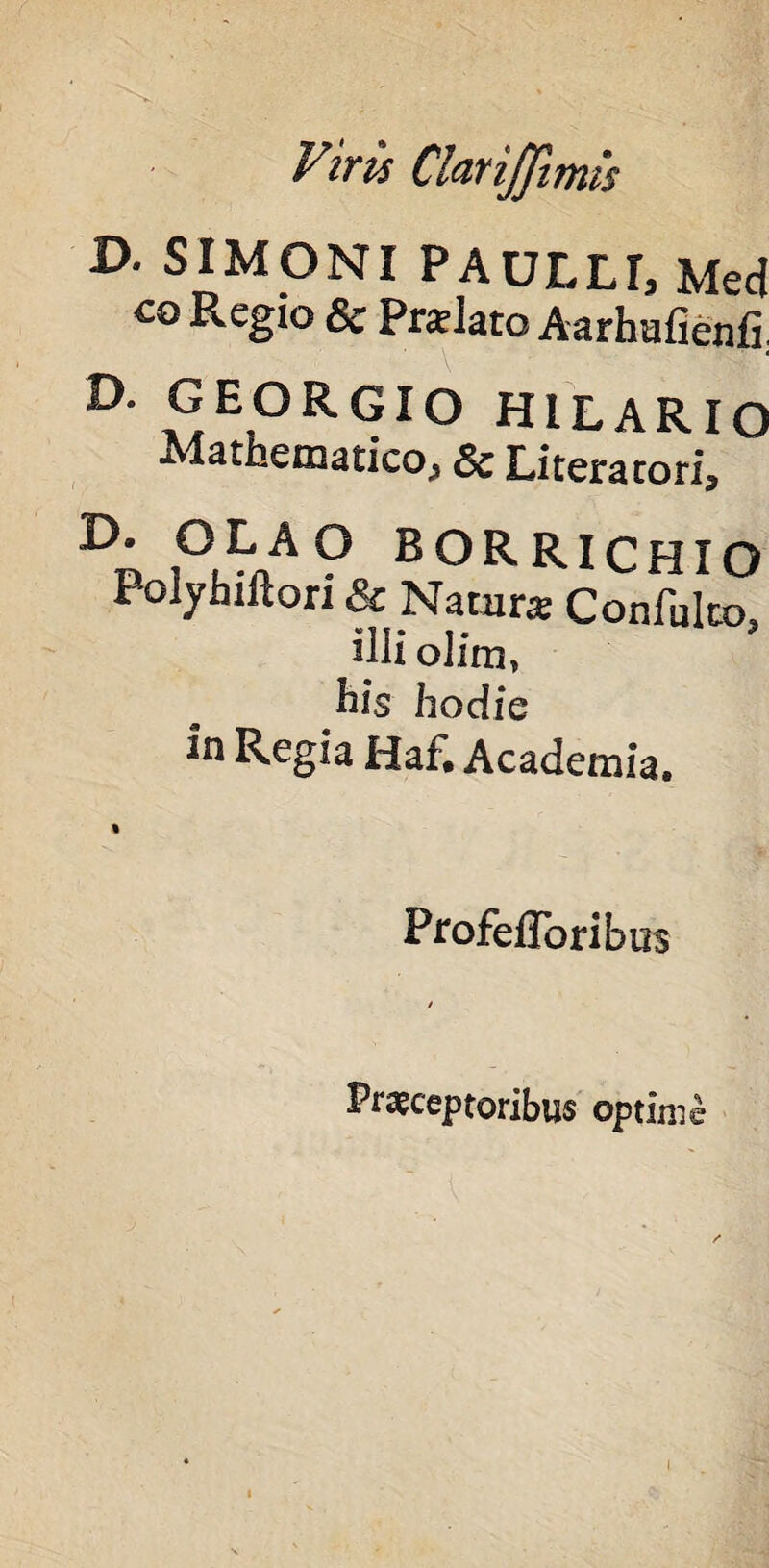 Viris ClariJJimis D. SIMONI PAULLI, Med co Regio & pratlato Aarhufienfi. D. GEORGIO HILARIO Mathematico, & Literatori, E>. OLA O BORRICHIO Polyhiftori & Natur* Confulco, illi olim» l^is hodie in Regia Haf. Academia. Profefloribus Praeceptoribus optime