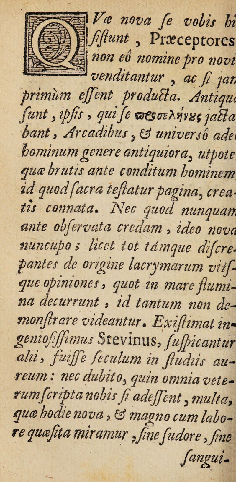 gpgg Vt nova fe vobis hi \fflunt, Prreceptores non eo nomine pro novi primum ejjent produBa. Antique funt , ipjis , qui fe &&crshii)ixg jaUa venditantur 5 ^ fi jar bant, Arcadibus , & universo adei hominum genere antiquiora3 utpote quce brutis ante conditum hominem id quod facra tefiatur pagina5 connata« A ^ quod nunquan ante obfervata credam, %5?0 nuncupo > licet tot tdmque difcre¬ pantes de origine lacrimarum viifi que opiniones > quot in mare flumi¬ na decurrunt, za? tantum non de- monfirare videantur. Exifiimat in- geniofijfimus Stevinus, fufpicantur ahii juijfe fe culum in fi udiis au¬ reum .* nec dubito^ qum omnia vete¬ rum f cripta nobis fi adejfenty multa, quce hodie nova, & magno cum labo¬ re quafita miramur Pfinef udor e ,fine