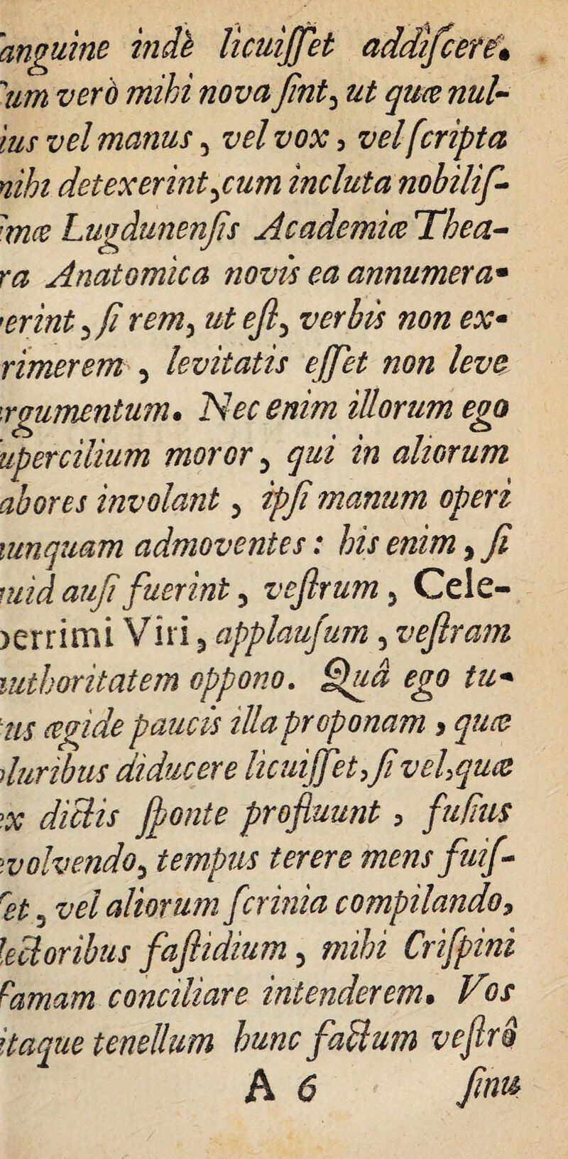 'anguine inde licuijfet addifcer£• urn vero mihi nova fint3 ut qua nul¬ lus vel manus ^ vel vox i vel [cripta nihi detexerint jum incluta nohilif 'mce Lugdunenfis Academice The a- ra Anatomica novis ea annumera* 'erint^fi rem, utefi^ verbis non ex- Timerem 5 levitatis ejjet non leve ■rgumcntum. Nec enim illorum ego uper cilium moror 5 qui in aliorum abores involant 5 ipfi manum operi mnquam admoventes: his enim, fi mid aufi fuerint 5 vefirum 5 Cele- >errimi Viri 5 applaufum, vefiram mthoritatem oppono. tu* iis ce fide paucis illa proponam > queo duribus diducere licuijfet,fi vehquce >x didis fionte profluunt, fufius >volvendo9 tempus terere mensfuif- ret 5 vel aliorum fer inia compilando, lectoribus fafiidium 5 mihi Crifpini famam conciliare intenderem• 9/ tenellum hunc fadum veflrS A 6 finu