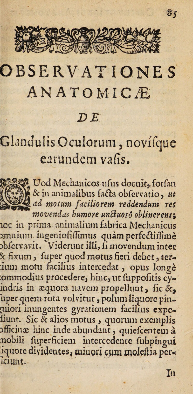 OBSERVATIONES ANATOMICAE DE Glandulis Oculorum, novffque earundem vafis. Uod Mechanicos nftis doeuit3forfan & in animalibus fa&a obfervatio3 ut ad motum faciliorem reddendum res movendas humore unftuosd oblinerent i icc in prima animalium fabrica Mechanicus >rnniuni ingeniofiffimus quam perfe&iiTimc Dbfervavit. Viderunt illi, li movendum inter 'k fixum 5 fuper quod motus fieri debet 3 ter- :ium motu facilius intercedat3 opus longe :onimodius procedere3 hinc3 ut fuppofitis cy¬ nici ris in aequora navem propellunt, fic &, uper quem rota volvitur3 polum liquore pin¬ guiori inungentes gyrationem facilius expe-. iiunt. Sic & alios motus3 quorum exemplis Dfiicince hinc inde abundant, quiefcentem a mobili fuperficiem intercedente fubpingui liquore dividentes, minori e»m moleflia per-< iciunt. In