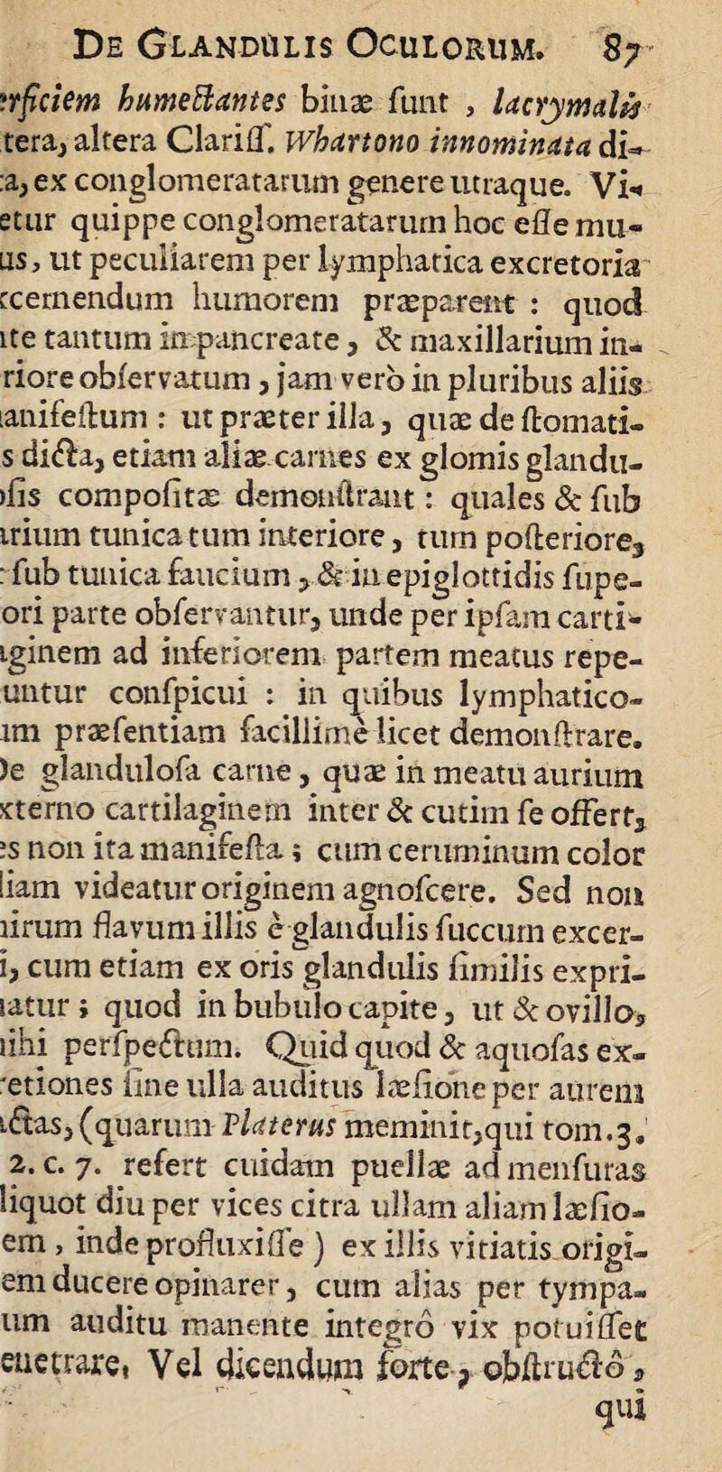 ?rficiem humeBantes binas funt , UcYymdis tera, altera Clarilf. Whartono innominata di* :a, ex conglomeratarum genere utraque. Vi«* etur quippe conglomeratarum hoc efle mu- lis, ut peculiarem per lymphatica excretoria rcernendum humorem praeparem : quod ite tantum inpancreate, & maxillarium in- rioreobfervatum, jam vero in pluribus aliis lanifeftum : ut praeter illa, quae de ftomati- s di<fla, etiam aliae carnes ex glomis glandu- >lis compolitas demonilrant: quales & fub irium tunicatum interiore, tum pofterioreg : fub tunica faucium > & in epiglottidis fupe- ori parte obfervantur, unde per ipfam carti- iginem ad inferiorem partem meatus repe- untur confpicui : in quibus lymphatico- im prtefentiam facillime licet demonftrare. )e glandulofa carne, quae in meatu aurium sterno cartilaginem inter & cutim fe ofFerts is non ita manifefta; cum ceruminum color iiam videatur originem agnofcere. Sed non lirum flavum illis e glandulis fuccurn excer- 1, cum etiam ex oris glandulis imulis expri- satur; quod in bubulo capite, ut & ovillo, lihi perfpefttim. Quid quod & aquofas ex¬ itiones fine ulla auditus laeiioneper aurem i&as, (quarum Vlaterus meminit,qui fom.3. 2. c. 7. refert cuidam puellae ad menfuras liquot diu per vices citra ullam aliam lasilo- em, inde profluxifle) ex illis vitiatis origi» em ducere opinarer, cum alias per tympa- um auditu manente integro vix potuiflec etietrare, Vel dicendum forte, cbfttucio, ' V qui