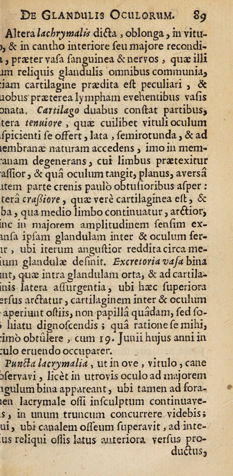 Altera lachrymalis di&a , oblonga , iu vitu- ), & in cantho interiore fen majore recondi- 1, praeter vafa fanguinea & nervos , quae illi jm reliquis glandulis omnibus communia, :iam cartilagine praedita eft peculiari , & uobus'praeterea lympham evehentibus vafis anata. Cartilago duabus conftat partibus* tera tenuiore , quae cuilibet vituli oculum fpicienti fe offert, lata , femirotunda, & ad lembranae naturam accedens, imoinmem- *anam degenerans * cui limbus praetexitur alfior 3 & qua oculum tangit, planus, aversa item parte crenis paulo obtufioribus afper: tera craftiore, qua: vere cartilaginea eft, & ha, qua medio limbo continuatur, ar&ior, inc iu majorem amplitudinem fenfim ex- mfa ipfam glandulam inter & oculum fer- ir, ubi iterum anguftior reddita circa me- ium glandulae definit. Bxcretoriavafa bina uit, quae intra glandulam orta, & ad cartila- inis latera adurgentia, ubi haec fuperiora erfus areatur, cartilaginem inter & oculum aperiunt odiis, non papilla quadam, fed fo- > hiatu dignofcendis ; qua ratione fe mihi, •imo obtulere cum 19. Junii hujus anni in :u!o eruendo occuparer. VunBa lacrimalia, ut in ove , vitulo, cane bfervavi 5 licet in utrovis oculo ad majorem vgulum bina appareant, ubi tamen ad fora- len lacrymale odi infculptum continuave- s, in unum truncum concurrere videbis; ui, ubi canalem olTeum fuperavit, ad inte- ;us reliqui odis latus anteriora verfus pro- du&us3