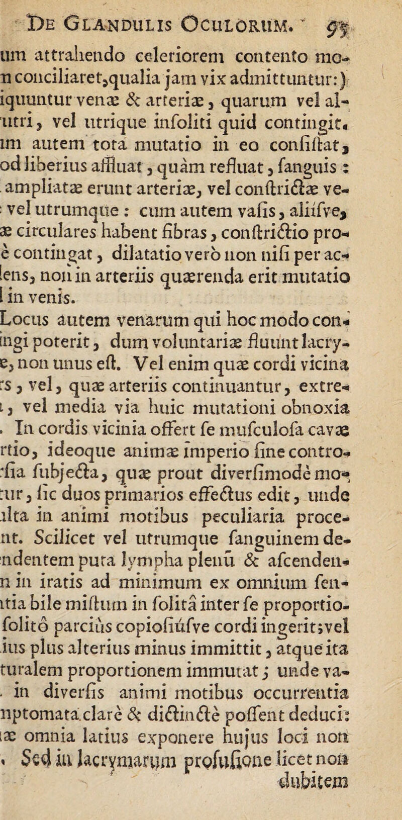 um attrahendo celeriorem contento mo¬ ti conciliaret,qualia jam vix admittuntur:) iquuntur venae & arteriae , quarum vel al- utri, vel utrique infoliti quid contingit. im autem tota mutatio in eo confiftat, od liberius affluat, quam refluat , fanguis : ampliatae erunt arteriae, vel conftri£l:ae ve- : vel utrumque : cum autem valis, aliifve, ae circulares habent fibras , conftri&io pro- e contingat, dilatatio verb non nifi per ac- [ens3 non in arteriis quaerenda erit mutatio [ in venis. Locus autem venarum qui hoc modo con- ingi poterit, dum voluntariae fluunt lacry- e, non unus efl:. Vel enim quae cordi vicina :s 5 vel, quae arteriis continuantur, extre- t j vel media via huic mutationi obnoxia . Tn cordis vicinia offert fe mufculofa cavas rtio, ideoque animae imperio fine contra- ■ fia fubje&a, quae prout diverfimodemo* :ur, fic duos primarios effedus edit, unde lita in animi motibus peculiaria proce¬ nt. Scilicet vel utrumque fanguinemde- ndentem pura lympha plenu & afcenden- n in iratis ad minimum ex omnium fen- itia bile mifturn in folita inter fe proportio- folito parcius copiofiufve cordi ingeritjvel ■ius plus alterius minus immittit, atque ita turalem proportionem immutat j unde ya- • in diverfis animi motibus occurrentia nptomataclare & diftin&e poffent deduci: iae omnia latius exponere hujus loci non « Sed in Jacrymarum profufione licet non dubitem