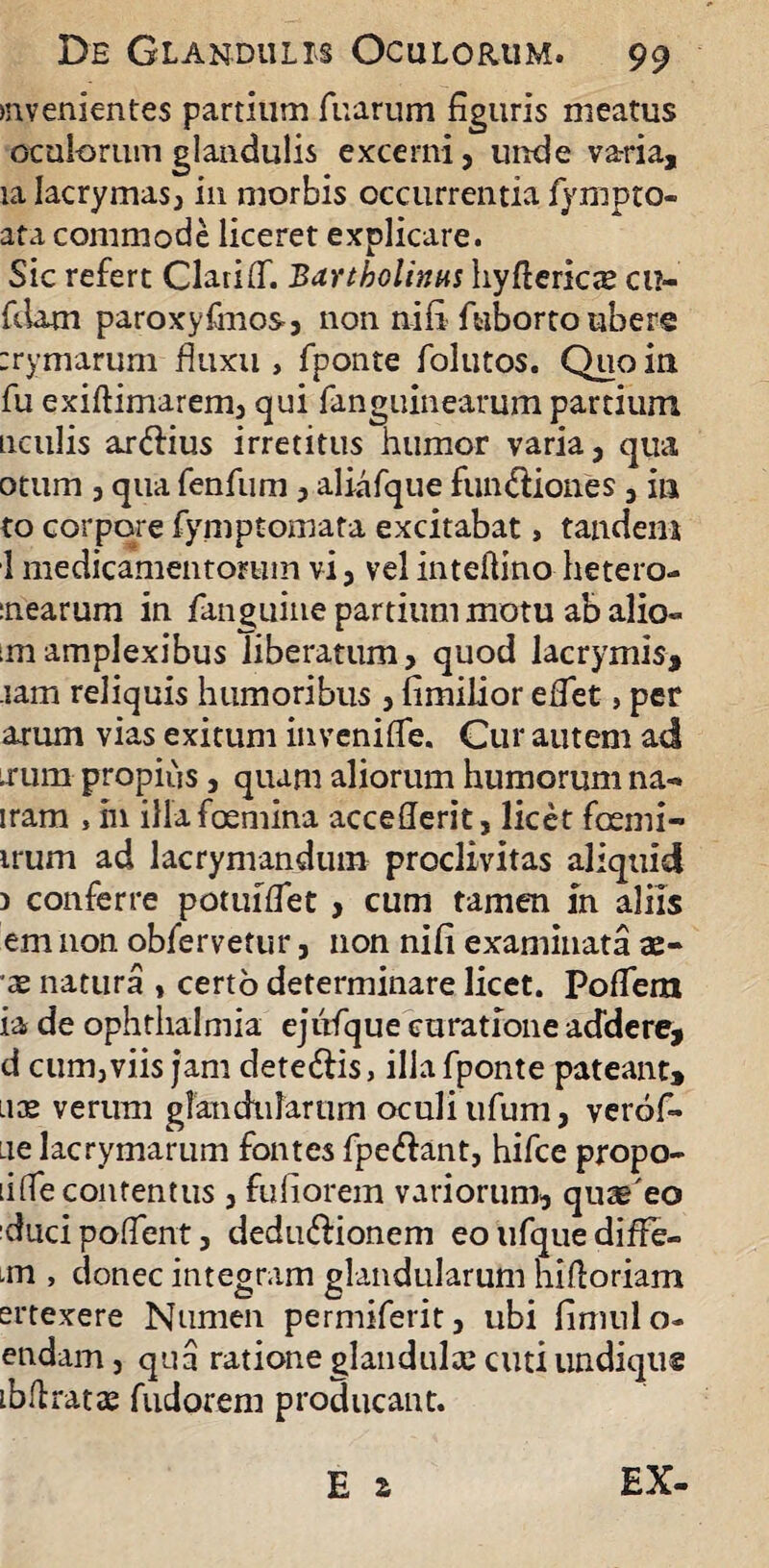 evenientes partium fuarum figuris meatus oculorum glandulis excerni, unde varia, ia Iacrymas, in morbis occurrentia fympto- ata commode liceret explicare. Sic refert ClariOT. Bartholinus hyfterics cu- fdam paroxyfinos, non nifi fuborto ubere :rymarum fluxu , fponte folutos. Quo in fu exiftimarem, qui fanguinearum partium nculis ar&ius irretitus humor varia, qua otum , qua fenfum, aliafque fun&iones, in to corpore fymptomata excitabat, tandem 1 medicamentorum vi, vel inteifino hetero- :nearum in fanguiue partium motu ab alio» ;m amplexibus liberatum, quod lacrymis, -iam reliquis humoribus , fimilior eflet, per arum vias exitum invenifle. Cur autem ad irum propius, quam aliorum humorum na¬ nam , hi illafoemina acceflerit, licet foemi- irum ad lacrymandum proclivitas aliquid 3 conferre potuiflet , cum tamen in aliis em non obfervetur, non nifi examinata te¬ xe natura * certo determinare licet. Poflera ia de ophthalmia ejiifque curatione addere, d cum,viis jam dete&is, ilia fponte pateant, uce verum glandularum oculi ufum, verof- ue lacrymarum fontes fpe&ant, hifce propo¬ li (Te contentus , fufiorem variorum, quae'eo ducipoflent, dedu&ionem eo ufque diffe- m , donec integram glandularum hifloriam ertexere Numen permiferit, ubi fimulo- endam, qua ratione glandulce cuti undique ibftratte fudorem proHucant. E s EX-