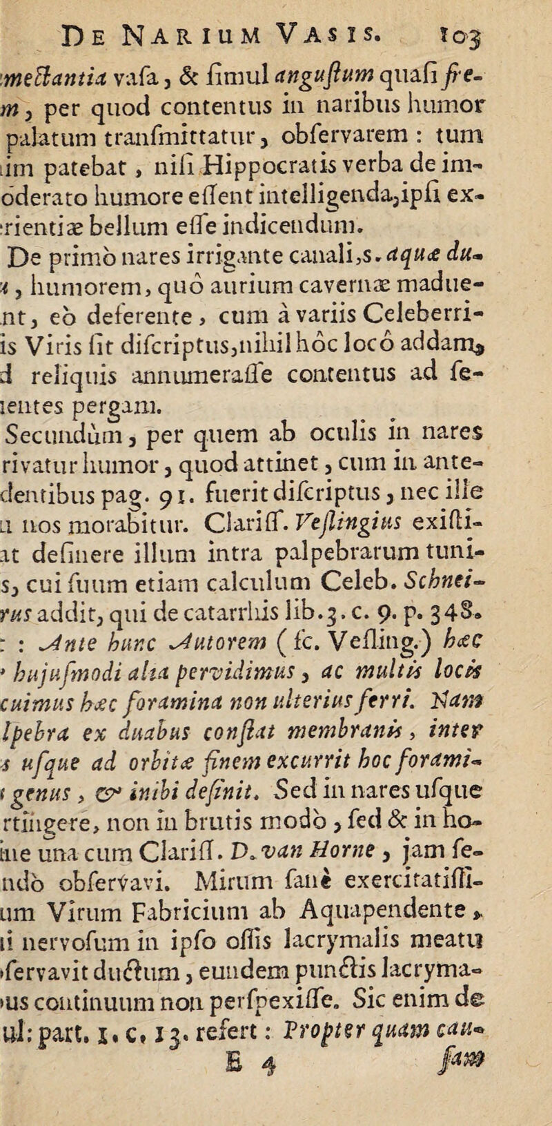 mettantia vafa} & fimul angufium quafi fie- m} per quod contentus in naribus humor palatum tranfmittatur, obfervarem : tum tim patebat, nili Hippocratis verba de im- oderato humore eflent intelligenda3ipfi ex* irientias bellum efle indicendum. De primo nares irrigante canali,s. aqu<e du~ 'i, humorem, quo aurium cavernas madue- nt, eo deferente, cum a variis Celeberri- is Viris flt difcriptus3niliilhoc loco addam* d reliquis an numera fle contentus ad fe- lentes pergam. Secundum, per quem ab oculis in nares rivatur humor, quod attinet, cum in ante- dentibus pag. 91. fuerit difcriptus} nec ille li nos morabitur. Clariff. Vejlingius exifli- at defluere illum intra palpebrarum tuni- s} cuifuum etiam calculum Celeb. Schnei- m addit, qui de catarrliis lib.3. c. 9. p. 348. : : *Ante hunc tutorem (fc. Vefling.) hatc • hujufmodi aha pervidimus 3 ac multis locis cuimushaec foramina non ulterius ferri. 23 am Ipebra ex duabus confiat membranis, inter s ufque ad orbitae finem excurrit hoc forami<* t genus , cr inibi definit. Sed in nares ufque rtingere, non in brutis modo > fed & in ho* tne una cum Clarifl. D. van Horne , jam fe¬ tido obferVavi. Mirum fane exercifatifli- um Virum Fabricium ab Aquapendente * ii nervofum in ipfo oflis lacrymalis meati? •fervavit dinfhim, eundem pun£lis Iacryma- »us continuum non perfpexiflfe. Sic enim de ul.-part. 1« c, 13. refert: Tropter quam cau» E 4 !m