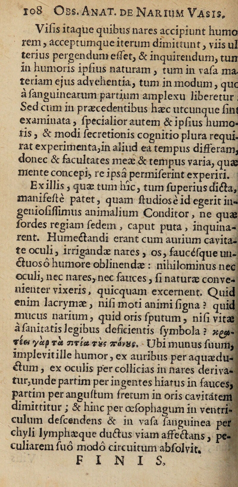 io8 Obs.Anat. deNarium Vasis, Vifis itaque quibus nares accipiunt humo rem, acceptumque iterum dimittunt, viis ul terius pergendum effet, & inquirendum, um in humoris ipfius naturam, tum in vafa ma. feriam ejus advehentia, tum in modum, que afanguinearum partium amplexu liberetur ; Sed cum in praecedentibus haec utcunque fint examinata, fpecialior autem & ipfius humo¬ ris , & modi fecretionis cognitio plura requi- rat experimenta,in aliud ea tempus differam, donec & facultates meas & tempus varia, quas mente concepi, re ipsa permiferint experiri. Exiliis, quas tum hic, tum fuperiusdi$a, manifefte patet, quam ftudiose id egerit in- geuiofiffimus animalium Conditor, ne quae fiordes regiam fedem , caput puta, inquina¬ rent. Hume&andi erant cum aurium cavita¬ te oculi, irrigandae nares, os, fauc^fqueun- ciuoso humore oblinendae : nihilominus nec cculi, nec nares, nec fauces, fi naturae conve¬ nienter vixeris, quicquam excernent. Quid enim lacrymas, nifi moti animi figna ? quid mucus narium, quid oris fputum, nifi vitae a fani tatis legibus deficientis fymbola ? fycep ret Titia 7rovas, Ubi munus fuum, implevit ille humor, ex auribus per aquaedu- $um, ex oculis per collicias in nares deriva¬ tur, unde partim per ingentes hiatus in fauces, partim per anguftum fretum in oris cavitatem dimittitur j Sc hinc per osfophagnm in ventri¬ culum defeendens Sc in vafa fanguinea per chyli lymphasque du&us viam affe&ans, pe¬ culiarem fuo modo circuitum abfolyit. FINIS,