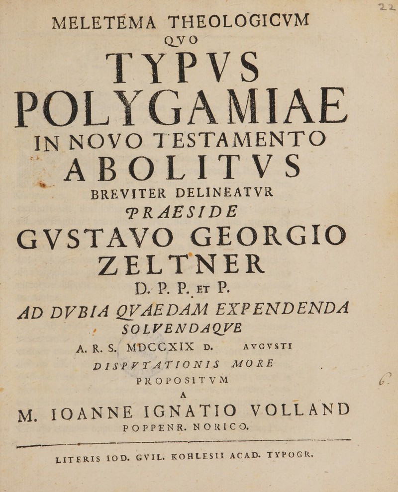 T.X MELETEMA THEOLOGICVM QVO TYPVS POLYGAMIAE IN NOVO TESTAMENTO A B O L I T V S BREVITER delineatvr traeside GVSTAVO GEORGIO ZELTNER D. P. P. ET P. AD DVBIA QVAEDAM EXPENDENDA SOLPENDAQVE A. R. S. MDCCXIX d. avgvsti disputationis more PROPOSITVM 0- A M. IOANNE IGNATIO VOLLAND P O PPENR. NORICO. ;OD, GVIL. KOHtESU ACAD. TYPOGR. LITERIS