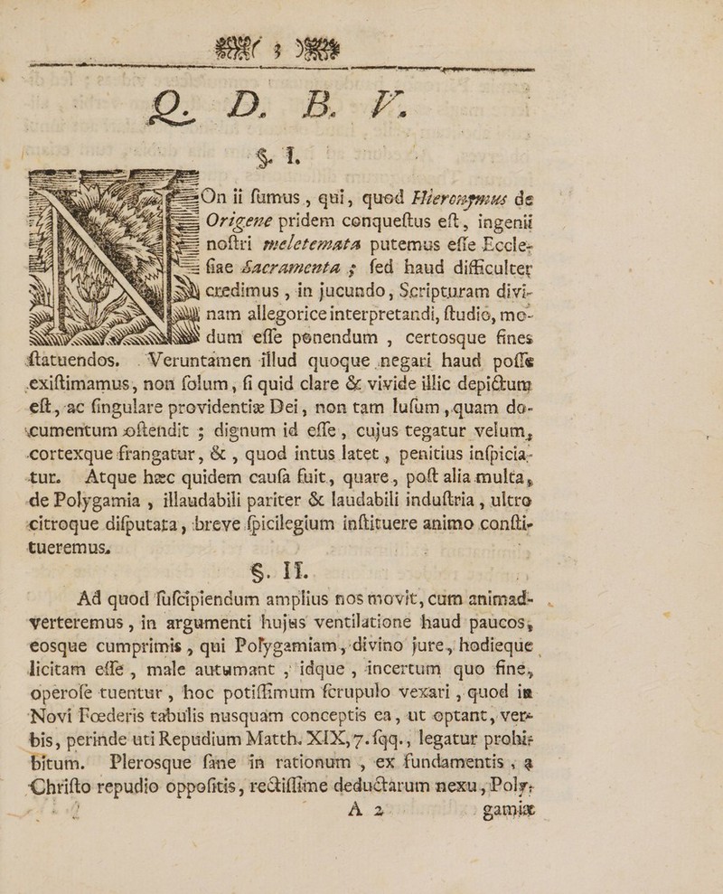 j£X D. B, V, % 'I. ; _ ; On ii fumus, qui, quod Mleronjmm de Origene pridem conqueftus eft 5 ingenii noftri meletemata putemus effe Eccle- fiae Sacramenta ; fed haud difficulter credimus, in Jucundo, Scripturam divi¬ nam allegorice interpretandi, (ludio, mo¬ dum effe ponendum , certosque fines itatuendos. . ¥eruntamen illud quoque ..negari haud poff® exiftimamus, non foium, fi quid clare &amp; vivide illic depiftuti? efl, ac fingulare providentia Dei, non tam lufum , quam do¬ cumentum ciiendit ; dignum id effe, cujus tegatur velum., cortexque frangatur, &amp; , quod intus latetpenitius infpicia;- tur. Atque hxc quidem caufa fuit , quare, poft alia multa * de Polygamia , illaudabili pariter &amp; laudabili induftria, ultro citroque difputata, breve ipicilegtum inftituere animo confli- tueremus, §. n. Ad quod fufdpiendum amplius nos movit, cum animad¬ verteremus, in argumenti hujus ventilatione haud paucos* eosque cumprimis, qui Pofygamiam,divino jure , hodieque licitam effe , male autumant ,■ idque , incertum quo fine, operole tuentur , hoc potiffimum fcrupulo vexari, quod ia Novi Foederis tabulis nusquam conceptis ea, ut optant, vera¬ bis, perinde uti Repudium Matth. XIX,7.fqq., legatur prohir bitum. Plerosque fane in rationum , ex fundamentis , $ Chrifto repudio oppofitis, rectiffime deductarum nexu , Polff ‘i ’ A z 4^*