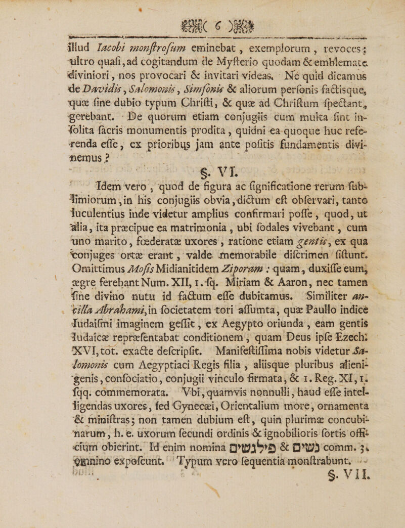 illud Tacobi monftrofum eminebat, exemplorum , revoces:; ultro quafi,ad cogitandum de Myfterio quodam &amp; emblemate, «diviniori,-nos provocari &amp; invitari videas» Ne quid dicamus 4cDavidti, Sdomanti, Sim fonti &amp; aliorum perfertis factisque, ■qux fine dubio typum Chrifti, &lt;5c quae ad Chriftum fpeclant^ gerebant. .De quorum etiam conjugiis cum muka fint in- 'folita (acris monumentis prodita, quidni ea quoque huc refe¬ renda effe, ex prioribqs jam ante politis fundamentis divi- aenius ? ' ' §. VL Idem vero s quod de figura ae fignlficatlone rerum fub- limiorum,in his conjugiis obvia,diftum eft ob(ervari, tanto luculentius inde videtur amplius confirmari poffe , quod, ut aiia, ita praecipue ea matrimonia 9 ubi fodales vivebant, cum uno marito, foederatas uxores , ratione etiam gentis, ex qua ^conjuges ortae erant, valde .memorabile diferimen fiftunt. Omittimus Mofis Midianitidem Zipormi: quam, duxiffe eum, aegre ferebantNum.XII, i. fq. Miriarn &amp; Aaron, nec tamen fine divino nutu id faflum effe dubitamus. Similiter an- tilia Abrrihamifa focietatem tori affumta, quae Paullo indice Iudaifini imaginem geffit, ex Aegypto oriunda , eam gentis ludaiese repraefentabat conditionem, quam Deus ipfe Ezechi XVI, tot. exa&amp;e defcripfit. Manifefliffima nobis videtur Ja- lomonis cum Aegyptiaci Regis filia , aliisque pluribus alieni¬ genis , confbciatio, conjugii vinculo firmata, &amp; i. Reg. XI, i. fqq. commemorata. Vbi, quamvis nonnulli, haud effe intel- iigeridas uxores, fed Gynec^i, Orientalium more, ornamenta &amp; mhaiftras; non tamen dubium eft, quin plurimae concubi¬ narum, h. e. uxorum fecundi ordinis &amp; ignobilioris fortis offi¬ cium obierint. Id enim nomina comm. Cimino expofeunt. Typum vero fequentm monftrabunt. bu?:1. : / ' §. VII.