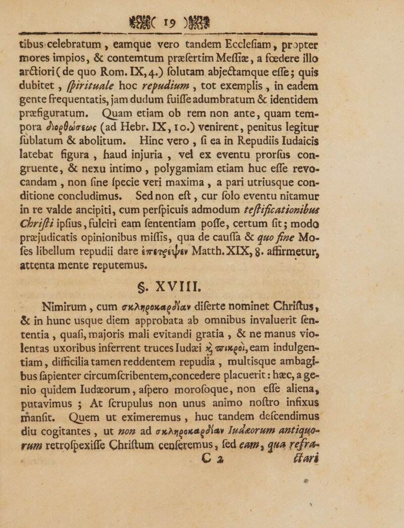 tibus celebratum , eamque vero tandem Ecclefiam, propter inores impios, &amp; contemtum prsefertimMeflise, a foedere illo ardiori (de quo Rom.IX,4.) folutam abjedamque effe; quis dubitet, (pirituale hoc repudium , tot exemplis , in eadem gente frequentatis, jam dudum fuiffe adumbratum &amp; identidem praefiguratum. Quam etiam ob rem non ante, quam tem¬ pora J\o()6u)&lt;TiCi)s (ad Hebr. IX, io.) venirent, penitus legitur fublatum &amp; abolitum. Hinc vero , fi ea in Repudiis Iudaicis latebat figura , haud injuria , vel ex eventu prorfus con¬ gruente, &amp; nexu intimo , polygamiam etiam huc effe revo¬ candam , non fine fpecie veri maxima , a pari utriusque con¬ ditione concludimus. Sed non eft, cur folo eventu nitamur in re valde ancipiti, cum perfpicuis admodum teftificationibm Chrijli ipfius,fulciri eam lentendam poffe, certum fit; modo praejudicatis opinionibus miffis, qua de cauffa &amp; quo fine Mo¬ les libellum repudii dare Matth.XIX, g. affirmetur* attenta mente reputemus. §. XVIII. Nimirum, cum crKhtjqoKagJiciv diferte nominet Chrillus, &amp; in hunc usque diem approbata ab omnibus invaluerit len¬ tentia , quafi, majoris mali evitandi gratia , &amp; ne manus vio¬ lentas uxoribus inferrent truces ludad % , eam indulgen¬ tiam , difficilia tamen reddentem repudia , multisque ambagi¬ bus fapienter circumfcribentem,concedere placuerit: ha?c, a ge¬ nio quidem ludseorum, afpero morofbque, non effe aliena* putavimus ; At fcrupulus non unus animo noftro infixus manfit. Quem ut eximeremus , huc tandem defcendimus diu cogitantes , ut non ad &lt;7Khii(&gt;oKct(&gt;Ji&lt;tv ludaorum antiquo- vum retrgfpexiffe Ghriftum cenferemus, fed eam% qm refm- G % (tari