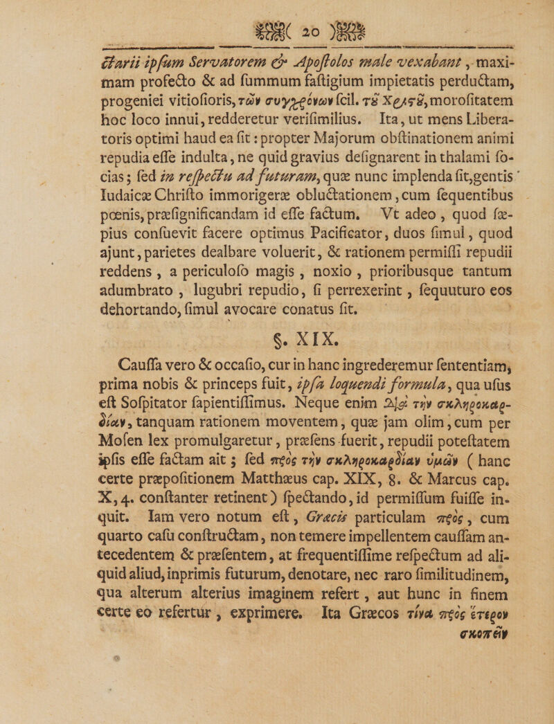 ctarii ipfum Servatorem &amp; Apofolos male vexabant, maxi¬ mam profedo &amp; ad fummum faftigium impietatis p er c! udam, progeniei vitiofioris,r&amp;)* crvyffiomv fcil. r£ X£/$-£,morofitatem hoc loco innui,redderetur verifimilius. Ita, ut mens Libera¬ toris optimi haud ea fit: propter Majorum obftinationem animi repudia effe indu!ta,ne quid gravius defignarent in thalami fo- cias; fed in refetiu ad futuram^ux nunc implenda fit,gentis ' ludaicse Chrifto immorigerae obludationem, cum iequentibus poenis, praefignificandam id effe facium. Vt adeo , quod fse- pius confuevit facere optimus Pacificator, duos fimul, quod ajunt,parietes dealbare voluerit, &amp; rationem permifli repudii reddens , a periculofb magis , noxio , prioribusque tantum adumbrato , lugubri repudio, fi perrexerint, fequuturo eos dehortando, fimul avocare conatus fit. §. XIX. Cauffa vero 8c occafio, cur in hanc ingrederemur fententiam, prima nobis &amp; princeps fuit, ipfa loquendi formula, qua ufus eft Sofpitator fapientiffimus. Neque enim Styi njy rjctyoicag- tanquam rationem moventem, quae jam olim,cum per Mofen lex promulgaretur, praffens fuerit,repudii poteftatem ipfis effe fadam ait; fed n$o$ tw crKAjj(JOKag$tav v'jua» ( hanc certe prsepofitionem Matthaeus cap. XIX, 8. &amp; Marcus cap. X,4» conftanter retinent) (pedando,id permiffum fuiffe in¬ quit. Iam vero notum eft, Gracis particulam ^og, cum quarto cafu conftrudam, non temere impellentem cauffam an¬ tecedentem &amp; praefentem, at frequentiffime refpedum ad ali¬ quid aliud, inprimis futurum, denotare, nec raro fimilitudinem, qua alterum alterius imaginem refert, aut hunc in finem certe eo refertur , exprimere. Ita Graecos mst wtog erigo*