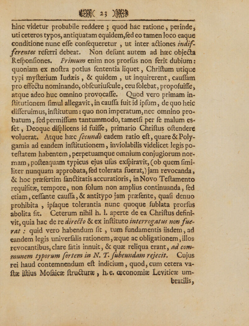 &lt;BI( n ) e hinc videtur probabile reddere ; quod hac ratione, perinde 4 uti ceteros typos, antiquatam equidem,fed eo tamen loco eaque conditione nunc effe confequeretur , ut inter aftiones indif¬ ferentes referri debeat. Non defunt autem ad hsec obje£ta Refponfiones. Frimum enim nos prorfus non ferit dubium t quoniam ex noftra potius lententia liquet, Chriftum utique typi myfterium ludiis , &amp; quidem , ut inquirerent, cauffam pro effectu nominando,obfcuriufcule, ceufolebatjpropofuifie, atque adeo huc omnino provocaffe. Quod vero primam in- ftitutionem fimul allegavit, in cauffa fuit id ipfum, de quo heic differuimus,inftitutum:quo non imperatum,nec omnino pro* batum, fed permiffum tantummodo, tametfi per fe malum es- (et, Deoque difplicens id fuiffe, primario Chriftus oftenderC voluerat. Atque hsec fecundo eadem ratio eft, quare &amp;Poly- gamia ad eandem inftitutionem, inviolabilis videlicet legis po- teftatem habentem, perpetuamque omnium conjugiorum nor¬ mam, pofteaquam typicus ejus ufus exfpiravit, (ob quem fimi- liter nunquam approbata, fed tolerata fuerat,) jam revocanda, &amp; hoc prsefertim fanSitatis accuratioris, in Novo Teftamento requifitae, tempore, non folum non amplius continuanda, fed etiam, ceffante cauffa ,&amp; antitypo jam praefetite, quafi denuo prohibita , ipfaque tolerantia nunc quoque fublata prorfus abolita fit. Ceterum nihil h. 1. aperte de ea Chriftus defini¬ vit, quia hac de re dir efflo &amp; ex inftituto interrogatus non fue¬ rat : quid vero habendum fit , tum fundamentis iisdem, ad eandem legis univerfalis rationem,seque ac obligationem,illos revocantibus,clare fatis innuit, &amp; quae reliqua erant, ad com¬ munem typorum fortem in N. T&gt; fubeundam rejecit. Cujus rei haud contemnendum eft indicium, quod, cum cetera va- iftius Mofaicse ftru&amp;urae, h*e. oeconomiae Leviticae um~