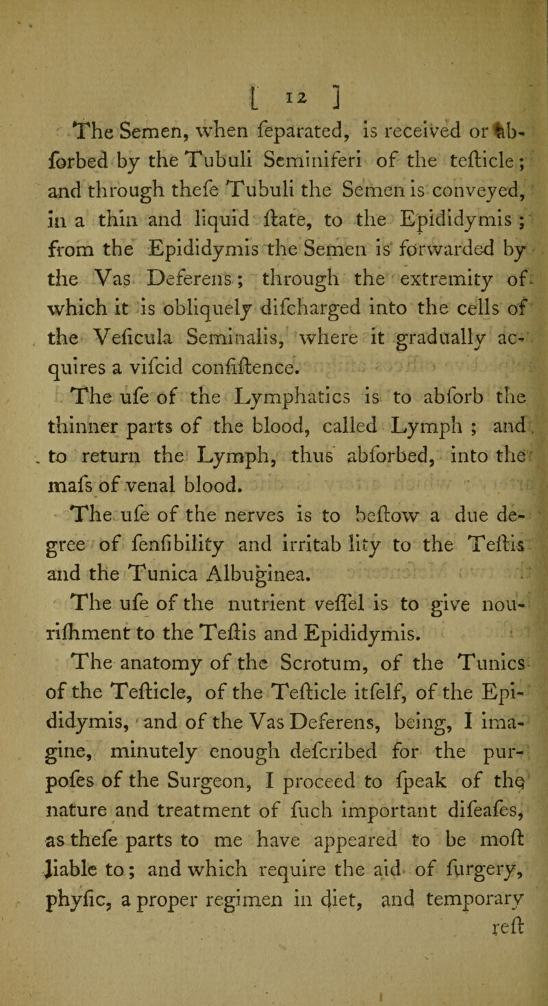 The Semen, when feparated, is received or%b- forbed by the Tubuli Seminiferi of the tefticle; and through thefe Tubuli the Semen is conveyed, ia a thin and liquid Hate, to the Epididymis ; from the Epididymis the Semen is forwarded by the Vas Deferens; through the extremity of- which it is obliquely difcharged into the cells of the Veficula Seminalis, where it gradually ac¬ quires a vifcid confiftence. The ufe of the Lymphatics is to abforb the thinner parts of the blood, called Lymph ; and, .to return the Lymph, thus abforbed, into the mafs of venal blood. The ufe of the nerves is to bellow a due de¬ gree of fenfibility and irritab lity to the Teftis and the Tunica Albuginea. The ufe of the nutrient vefiel is to give nou- rifhment to the Teftis and Epididymis. The anatomy of the Scrotum, of the Tunics of the Tefticle, of the Tefticle itfelf, of the Epi¬ didymis,'and of the Vas Deferens, being, I ima¬ gine, minutely enough deferibed for the pur- pofes of the Surgeon, I proceed to fpeak of tliQ nature and treatment of fuch important difeafes, as thefe parts to me have appeared to be moft liable to; and which require the aid of ftirgery, phyfic, a proper regimen in diet, and temporary reft i