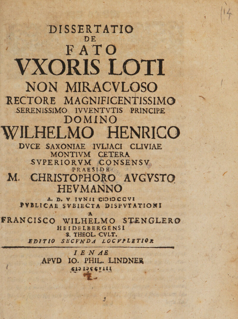 DISSERTATIO DE F A T O VXORIS LOTI NON MIRACVLQSO RECTORE MAGNIFICENTISSIMO SERENISSIMO IVVENTVTIS PRINCIPE DOMINO WILHELMO HENRICO DVCE SAXONIAE IVLIACI CLIVIAE MONTIVM CETERA SVPERIORVM CQNSENSV M. CHRISTOPHORO AVGVST0 HEVMANNO A, D. V IVNII CIO io ce VI PVBLICAE SVBIECTA DISPVTATIONI •A FRANCISCO WILHELMO STENGLER0 HEIDELBERGENSI S. THEOL. CVLT. EDITIO SECVNDA LOC VPLETIOr I E N AB APVD IO. PHIL. LINDNER