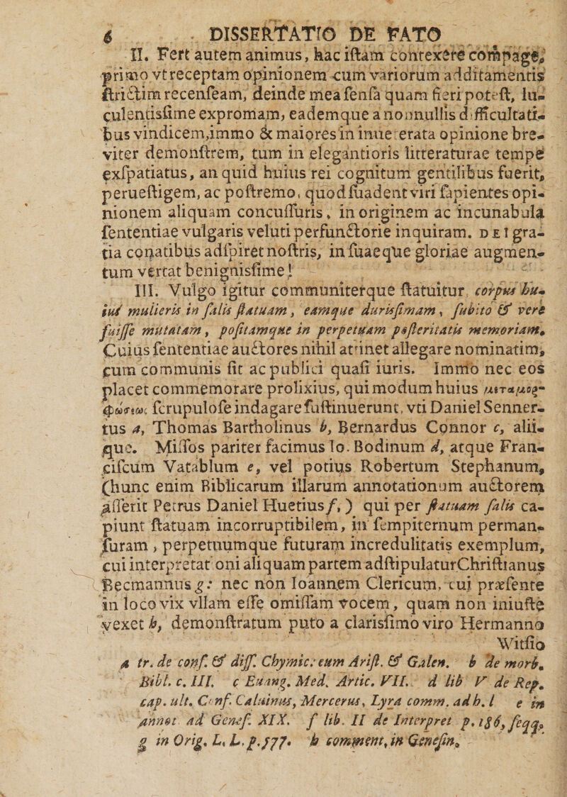 \ primo vtreceptam opinionem eum variorum additamentis ftri£tim recenfeam, deinde meafenfa quam fieri patefit, lu* culentisfime expromam, eademqueanoonullisd-fficultati- bus vindicemimmo 6c maiores in iniie erata opinione bre- viter demonfirem, tum in efegantioris litteraturae tempes exfpatiatus, an quid huius rei cognitum gentilibus fuerit, perueftigem, ac pofiremo, quodfaadent viri fanientesopi¬ nionem aliquam concuffuris» in originem ac incunabula fententiae vulgaris veluti perfun&orie inquiram, d e t gra¬ tia conatibus adlpiretnoftris, infuaeqUe gloriae augmen* tum vertat 'benignisfimej , ^ j ^ . ' —' * III. Vulgo igitur communiterque fiatuitur corpus hu- iui mulieris in falis fiatuam, eam que duris famam, faubito (f vero faijfe mutatam, pofitamqae in perpetuam p*feritatis memoriam* Cuius fententiae au£tores nihil atdnet allegare nominatim, £ura communis iit ac publici quafi iuris. Immo nec eos placet commemorare prolixius, qui modum huius utratuog- fcrupulofe indagarefuftinuerunt, vtiDanielSenner- tus a, Thomas Bartholinus b3 Bernardus Connor cy alii¬ que. MilTos pariter facimus lo. Bodinum d, atque Fran- cifcum Vatablum e, vel potius Robertum Stephanum, fhunc enim Biblicarum illarum annotationum auQtorem ^fferit Petrus Daniel Huetius/, ) qui per fatuam falis ca¬ piunt fiatuam incorruptibilem, in fcmpiternum perman- furam , perpetuum que faturam incredulitatis exemplum, cui interpretat oni aliquam partem adftipuIaturChriftianus Becmannus^.* nec non Ioannem Clericum, cui prarfente in loco vix vllam effe omiffam vocem, quam non iniuffa vexet h, demonftratum puto a clarisfimo viro Hermanno Witfio 4 tr. de confa tf dijf. Chymict eum Arifl. &* Galen. h de morb. Bibi. c. IIl c Euang, Med> Artic. VII. d lib V de Rep. cap* ult. C' nf Caluimus, Mer certis, Lyra comm. adh. I e in /mnot ad Gcnaf, XIX. f lib. II de Interp re t p,i$6y feqq? g in Orig, L, L.p.yjf* k QQmmmfan Gwefan*
