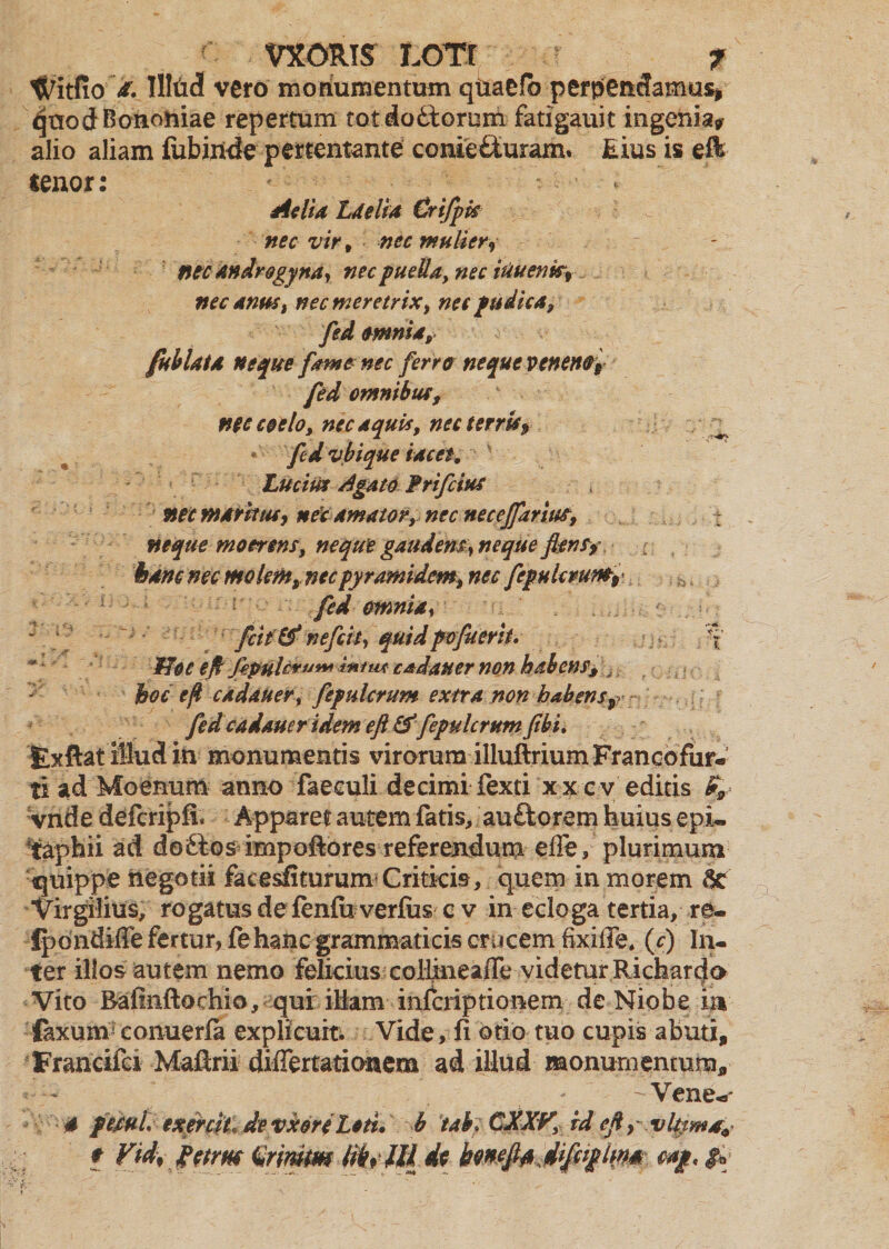 VXORIS LOTI .? f Witfio a. MM vero monumentum qtiaefb perpendamus* quod Bononiae repertum totdoftorum fatigauit ingenia* alio aliam fubijnide pertentante conie&uranv Eius is eft tenor: Aetia Laelia Crifgk nec vir t nec mulieri ntc androgyna, nec puella, nec iuuenk9 nec anus, nec meretrix, nec pudica, fed omnia, [ablata neque fame nec ferro neque veneno# fed omnibus, nec coelo, nec aquis, necterrU# ^ * ftd vbique tacet, Lucim Agato frifcius nec warkuc, neY amator, nec necejfarius, neque moerens, neque gaudens, neque fleri s9 hanc nec molem, nec py rami dem, nec fefulcruno# fed omnia, fcit & nefeit, quid pofuerit. \ * Hoc eft fipulcruw inirn cadauer non habens, „ hoc efl cadauer, fefulcrum extra non habens# fed cadauer ident eft&fepulerumfibi, Exftat illud ift monumentis virorum illuftriumFrancofur- ti ad Moenum anno faeculi decimi fexti x x c v editis bfl vnde defcripfi. Apparet autem fatis, au£torem huius epi¬ taphii ad doitos impoftores referendum effe, plurimum quippe negotii facesfiturum Critkis, quem in morem 6c Virgilius, rogatus de fenfii verfus c v in ecloga tertia, re- ipondiffe fertur, fthanc grammaticis crucem fixiffe* (c) In¬ ter illos autem nemo felicius colimeaCe videtur Richarcjo Vito Bafinftochio, qui iHam inferiptionem de Niobe ia faxum eonuerfa explicum Vide, fi otio tuo cupis abuti, Francifei Maftrii difiertationera ad illud monumentum, - Vene- 4 fetui exereit de vxoreleti. b taV CJiXV, id eft, vlpmat# * Vid% fetrn (Srimm ttksffids bmftt Jiftiplwm,