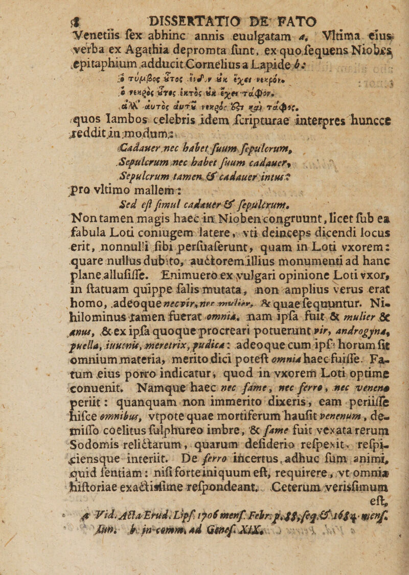 Veneriis fex abhinc annis euulgatam a, Vltima eius; verba ex Agathia deprorota fiint, ex quofequens Niobes, . epitaphium adducit Cornelius a Lapide b : XTOS -h j1;? MK t%£i venpfitm .« rengof itiTos «« e%et -rdtpw, et fa UUTOf ettjrv pgyqor ‘dh q&amp;k Tch$*C» quos Iambos celebris idem fcripturae interpres huncce reddit in ; modum,: jCadauer nec habetfuumffulcrum, .Sepulcrum nec habet fuum cadauer, Sepulcrum tamen.&amp; cadauer intus? pro vltimo mallem: Sed ejl ftmul cadauer &amp; fepuUrunt, Nontamen magis haec in Nioben congruunt, licet fub ea fabula Loti comugem latere, vti deinceps dicendi locus erit, nonnulli fibi perfuaferunt, quam in Loti vxorem: quare nullus .dubito, audiorem illius monumenti ad hanc plane allufifTe. Enimuero ex yulgari opinione Loti vxor, in ftatuam quippe falis mutata , non amplius verus erat homo, ^ quaefequuntur. Ni» hilominus jtamen fuerat omnia* nam ipfa fuit &amp; mulier 5c anus, &amp; ex ipjfa quoque procreari potueruntvir, androgyna% puella, iuucnU, meretrix,pudica: adeoque cum ipL horum fit omnium materia, merito dici poteft omnia haecferire. Fa¬ tum eius porro indicatur* quod in vxorem Loti optime conuenit. Namque haec nec fame, nec ferro , nec venena periit: quanquam non immerito dixeris, eam periiite hifce omnibus, vtpote quae mortiferum haufit venenum, de- inifTo coelitus fulphureo imbre, 8c fame fuit vexata rerum Sodomis relidlarum, quarum defiderio refpexit, refpi. 4:iensque interiit. De ferro incertus . adhuc fum animi, quid fentiam: nifi forte iniquum eft, requirere , vt omnia hiftoriae exadisiime refpondeant Ceterum vensfimum eft pp ¥id. Atta, 'Emd. Lrpf vpoSmerif:Fehnp,d$^e%&amp;iid^ wenfi k in^ommad Qweft XlX*
