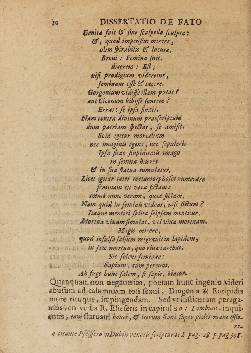 Genita fuit & fine fcalpcll» ficulpta: &, quod impenfius mirer e, olim fiirabilts (fl locuta* Breui : Femina fuit. dicerem : Eft; mfi prodigium videretur, feminam ejfe & tacere. Gorgonium vidijfe illam putas / aut Ciconum bibijfe fontem ? Erras: fe ipfa finxit• Nam contra diuinum praefcriptum dum patriam $ efflat, amifit* Sola igitur mortalium nec imaginis egens, fepulcfn Ipfa filiae ftupiditatis imago in femita haeret & in fu a fatua tumulatur, Licet igitur inter metamorphofes numerare feminam ex vera fictam: immo nunc teram, quid fifflam. Nam quid in feminis videas s ni fi fifflum ? Itaque mentiri fio lita fieipfiam m entitur. Mortua viuamfimulat y velviua mortuam\ , ■ Magis mirere, quod infulfa falfum migranitin lapidem % in fale mortua ? quo vitia carebat. Sic filent feminae i S _ Sapiunt, cUm pereunt. Ab fuge hufic falem, fi fiapk, tiiaio?'* Quanquarrmon neganerim, poetam hunc ingenio videri abufiim ad calumniam toti fexui, Diogenis <k Euripidis more rituque, impingendam» Sed rt indi tutum peraga¬ mus i en verba R. EHefeHs in capitulis o : Lambunt, inqui- f litis , eam da tuam! boues, & iterum flans fiuper pedes mane effle- re- o citante Ffcrffcro InDuhik vexati*fcripturae S paguig.p fagflff-
