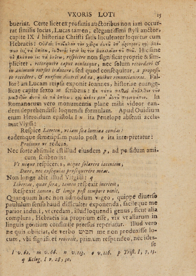 bueriat* Certe licet ex profanis aii&oribus non iam occuf- rat fimilis locks^Lucas tamen, eleganti(fimi ftyli an£ior> capite IX i biftoriae Chriiti fatis luculenter loquitur cum Hebraeis: OvJeU lrn£a\®r thj' dorQ Itt* fiortov ? %pj; TfteV ij£ra faiiFNf e Obtigi «£/£ hc rhv Uasixdetv 'Sz*. HiclanS to fiktiretv \u rd M<r»y refpicere non figifficat proprie 6c fina- pliciter » retorqueVe caput oculosque y nec folum retardari & in animum ruYfits inducere % fed quod cdnfequitur, a propoftp io recedere, & rurfum diu er n ad'ea, quibat renuntiaturas. Fal¬ lor? an Lucam reipfa exponit Io annes, biftoriae euange¬ licae capite fexto m feribens : i* «rar» JirMer t«p darS tU/ret oiriveo 5 t(fi duin pax* ivr* ftipttipcitW' Iu Romanorum vero monumentis plane mihi videor ean¬ dem deprehendide loquendi formulam. Apud Ouidiiim enim Heroidum epiftola 1 n ita Penelope abfeati ac da* matVlyffi: . , ; - Refpice Laerten „ vt iam fu a lumina condas : eadem que femedpLm paulo poli 0 ita interpretatur: Protinus vt redeas. Nec forteabfimile eftilliid eiusdem ft, ad peifidum amL cum fcribentiss Vt neque reipicercs? neque fi Urere tacentem$ Dure > nec cxjiquias frofiquerere mena. Non longe abit illud Virgilii: f Libertas, quae fera f tamen refipexit inertem» Refpex.it tamen t cP longo poft tempore venit* Quanquam haec non admodum vrgeo , quipp£ paululumfenfuhaud difficulter exponenda» facileque me patior induti, vt credam, illud loquend i genus 3 ficut alia complura,, Hebraeis ita proprium efie, vix vt aliarum m linguis gentium confxmile prorfbs reperiatur. Illud vero ne qois x>biicut9 de verbo tepsn rue non produxdte lo¬ cum , vbi fignificet munit, primum refpcnde©>necb q Md*g% I P, 2$? $0i ft