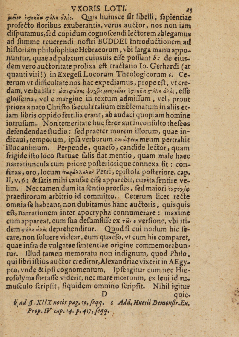 fi&tsp \$nxY,& &\c(. Quis huiusce fit libelli, lapientia® profefto floribus exuberantis, verus audior, nos non iam dilputamus,fcd cupidum cognolcendi Iedtorem ablegamus ad fumme reuerendi noftri BUDDEI Introdudlionem ad hiftoriam philofophiae Hebraeorum, vbi larga manu appo¬ nuntur, quae ad palatum cuiusuis effe poffunt b: de eius¬ dem vero audloritateprolixa eft tradlado Io. Gerhardi (at quanti viri!) in Exegefi Locorum Theologicorum c. Ce- terumvt diflieultatenos hac expediamus, prope eft, vt cre¬ dam, verbaiila: &Tri^xTK^v'$s(/‘VYi!ji*t9V «$*»»*«« r»*» «Aoc,efle gloftema, vel e margine in textum admiffum , vel, prout priora a nata Chrifto faecula talium emblematum in aliis et¬ iam libris oppido fertilia erant, ab audaci quopiam homine intrufum. Non temeritate huc feror aut inconfultothefeos defendendaeftudio: fed praeter morem illorum, quae in- dicaui,temporum, ipfaverborummeum pertrahit illuc animum. Perpende, quaeio, candide le£tor, quam frigideiftoloco ftatuae falis flat mentio, quam male haec narratiuncula cum priore pofteriorique connexa fit: con¬ feras ,oro, locum Petri, epiftola pofteriore, cap. II, v. 6: dc fatis mihi caulae effe apparebit, cuma fentire ve¬ lim, Nec tamen dum ita fentio prorfus, fed maiori h praeditorum arbitrio id committo. Ceterum licet redle omnia fe habeant, non dubitamus hanc audtoris, quisquis eft, narrationem inter apocrypha connumerare : maxime cum appareat, eum flia defamfifieex 0 verfione, vbi iti¬ dem aA®? deprehenditur. Quod fi cui nodum hic care, non loluere videar, eum quaelb, vt cum his comparet, quae infra de vulgatae lententiac origine commemorabun* tur. Illud tamen memoratu non indignum, quod Philo, qui libri iftius audior creditnr,Alexandriae vixerit in AEgy- pto, vnde & ipfi cognomentum* Ipfe igitur cum nec Hie- rofoJymafortaffe viderit, nec mare mortuum, ex leui id ru- jnufculo feripfit, fiquidem omnino fcripfit. Nihil igitur D quic- b ad jf XIIX notis pag. spy feqq* c Add% Uuctii Bcmonflr.Eti^ Pref. LV cap. (f. p, f fcqq. (