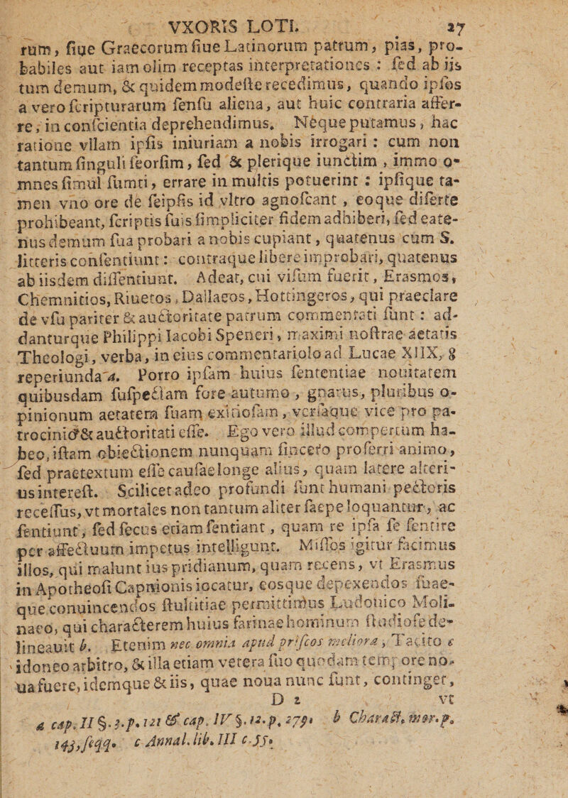tum demum, oc qraaemmuueuctevcumm», qu«uuu rpiu:, a veroferipturarum fenfu aliena, aut huic contraria affer¬ re, in confcienria deprehendimus. Neque putamus, hac ratione vllam ipfis iniuriam a nobis irrogari: cum non tantum finguli feorfim, fed 3c plerique iundim , immo o- mnes fimul fumti, errare in multis potuerint : ipfique ta¬ men vno ore de feipfis id vitro agnofcant , eo que diferte prohibeant, fcriptis iuis {impliciter fidem adhiberi, fed ea te¬ nus demum flia probari a nobis cupiant, quatenus cum S. litteris conientiunt: contraque libere improbari, quatenus ab iisdem diflentiunt. Adeat, cui vifutn fuerit, Erasmos, Chemnitios, Riuetos, Dallaeos,Hottingeros, qui praedare de vfu pariter & audoritate patrum commentati funt: ad- danturque Philippi lacobi Speneri, maximi noftrae aetatis Theologi, verba, in cius commentariolo aci Lucae XIIX, 8 reperiunda'4. Porro ipfam huius fententiae nouitarem quibusdam fufpedam fore autumo , gnarus, pluribus o- pinionum aetatera fuanq extfiofam, verfaque vice pro pa- trocinic?& audoritati effe. Ego vero illud compertum ha¬ beo, iftam obiedionem nunquam fmcefo proferri animo, fed praetextum e flecauiaelonge altus, quam latere alteri¬ us intereft. Scilicet adeo profundi funt humani pedoris receiTus, vt mortales non tantum aliter faepe loquantur, ac fentiiinc , fedfecus etiam fentiant, quam re ipfa ft fentire per affe&uum impetus inteliigunt. Mi flos igitur facimus illos, qui malunt iuspridianum, quam recens, vt Erasmus in Apotheoft Capnionis iocatur, eosque depexenrtos ibae- que conuincendos fluiutsae permittmHis Luuomco xvlou- naeo, qui characterem huius farinae hominum ftodiofede- lineauit l>. Etenim nec omnia apudprifeos meliora, i avito e , idoneo arbitro, & illa etiam vetera fuo quodara temj ore no, ua fuere, idemque & iis, quae noua nunc cozitingei, D z vt a csp. II §• !-f> i” & '*?• Iv§'”•?• *79» b ChdraSt, mrr.p. ipjyfeejp» c Annal. iil\ III c.J) •