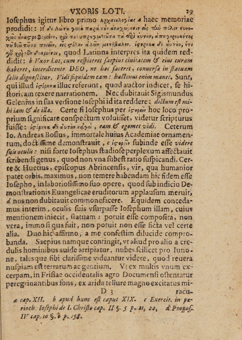 Iofephus igitur libro primo a4 haec memoriae prodidit r H* de Awrs* yvin nafaniv en; tUu ncAtv evvt- yod; cfaj vahurrgxyfAOfisGet t« «%} tvrhvy ct7rnye£wic9T0c ruSc&Tvro Trnetv^ et$ dAwv fxtr^aXtv^ de avr«F, m ^ vfo dm favet, quod Latinas interpres ita quidem red¬ didit: b Vxor Lot> cum rejp iceret faepius duitatem eitu curam haberet, interdicente DEO, ne hoc faceret ^ comterfa in fi a tuam falis dignofeitur. Vidifiquidem eam : hactenus, enim manet« Sunt, qui illud <W** illae referunt, quod audior indicet, fe hi- ftoricam texere narrationem* NecdubitauitSigisrnundus G elenms in fua verfione loiephi id ita reddere: ditium efi mi» hi iam & de illa. Certe fi Iofephus per faofav hoc loco pro* prium iignificare conlpecium voloiifet, videtur Icripturus fuifle: iVqw** ds duTMrut^yu , eam (f egomet vidi. Ceterum Io. Andreas Bofius, imroartalehuius Academiae ornamem- tum, do£iidime demonftrauit, c fa*?™ fuhinde efle videre fuis oculis / nifi forte Iofephus ftudiofbperplexum affeSauic [cribendi genus, quod non vnafubefi ratio fuipicandi. Cer¬ te & Huetrus, epifeopus Abriacenfis, vir, qua humanior patet orbis, maximus, non temere habendam hic fidem ede Iofepho,. indabonofiffimo fua opere, quod&bindicio De- monftrationis Euangelicae eruditorum applaufum meruit, d nosnondubitauitcommonefacere. Equidem conceda¬ mus interim, oculis fuis viurpafle Iofephum illam, cuius mentionem iniecit, fi a tuam : potuit eiTe coinpofita, non vera, immon qua fuit, non potuit non ede ritta vel certe alia.. Duo hic affirmo, a me confeftim. dilucide compro¬ banda. Saepius namque contingit, vt aliud pro alio a cre¬ dulis hominibusauidearripiatur, nubesfcilicet pro Juno¬ ne, tales que fibi dariffime videantur videre, quod reuera nufpiameft tetrarum acgentiura. Vi ex multis vnum ex¬ cerpam, in Frifiae occidentalis agro Documenfi c(lentatur peregrinantibusfons, ex arida telluremagno excitatus mi- D 3 racu- a cap. XII. b apud hunc efi caput XIX. c Exercit. in per rtoch. lofepbi de /. Cbrifl» cap. // $. jr /v 2i} dlPmpofa