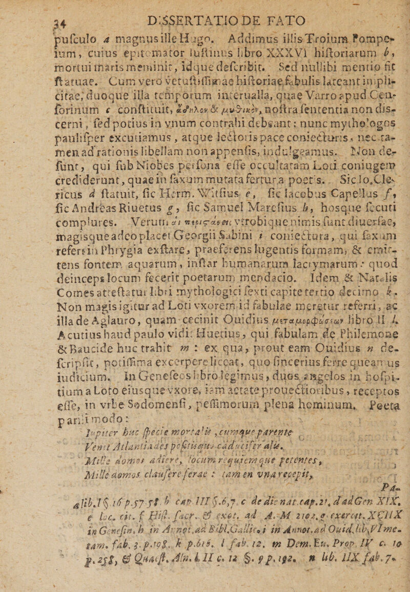 pufculo a magnus ille Hugo. Addimus iHi&Troium Pompe* sum, cuius epitomator lufliiius libro X.XXV1 hiftoriarum b, mortui maris meminit, idque defcribit. Sed nullibi mentio fit ftaruae. Cum vero vetuiftiflisnae hiftoriaefebulis lateant impli¬ citae,'duoque ilia temporum mterualla, quae Varro apud.Cen- fhriniirn c conftituiti noiira lententia non dis¬ cerni , fedpodusia ynum contrahi dcbfant; nunc mythologos paulifper excutiamus, atque !e6iorispaceconie£tunsi nec ta¬ men adorationis libellam non appendis, iqddgeamus. Non de- funt, qui fnb Niobes perfona eiTe occultatam Loti coniugen? crediderunt, quae in laxum mutata fer tura poets. SicIo.Ckv yicus d ftatnit,- fic Herm. Witfius- e, fic lacobus Capellas /» fic AndirfeasRiuetus g, fic SamueI Marefius /#, hosque Acuti complures. Verum <A vtrobique nimis fiant.diuerfae* inagisque adeo placet Georgii Sabini i conieStura, qui faxujn refernn Phrygia ex flare * praeferens lugentis formam, & emit¬ tens fontem aquarum, inftar humanarum lacrymarum * quod deinceps locum fecerit poetarum.mendacio. Idem & Natalis Comes atteflatui; libri mythclogici Texti capite tertio decimo k . Non magis igitur ad Loti v-xorem id fabulae meretur referri, ac illa de Aglauro-, quam cecinit Ouidius libro II L A cutius haud paulo vidi: Huetius , qui fabulam de Philemone & Rauci de huc trahit m : ex. quaprout eam Ouidius n de- fcripfic, potilfima excerpere liceat, quo fineerius ferre quea.n us iudiciurm In Gencfeoshbro legimus > duos, angelos injhofpi- tiurn a Loto emsquevxore» iam aetate proqcftiovibus, receptos eiTe* in vrbe S^domebfi, pe fumorum plena hominum, Poeta, parili modp: ter huc /pede morfa-k cum que parente- Vemt Atlantiadespefiisait-; caducifer alis. ' Mille doma adiere, locum r equient me petentes. Mille domos, claufer e ferae : tamen v na recepit,, sllbJ§ itip.jy ff b cap--III§J}7, c dedtsnatJ4p.v+ dadGm XIX, e fac. dt. f fdifi* facr. $ fXft, ad J* M z ipa.p■ exerat. XCllX' in Gehefjmtk.. iri Armi, ad B-tMMallit*. i in Annot.ad Ouidjiffalme. $jm* fab. pap$.t k pjts. I f ak 12. m Dem, Eu, Prct> IV c. 10 ju z$t> 0 (%!**$• $'n% k & u §• 9/* l92* ' n bk, UX fdb. 7•