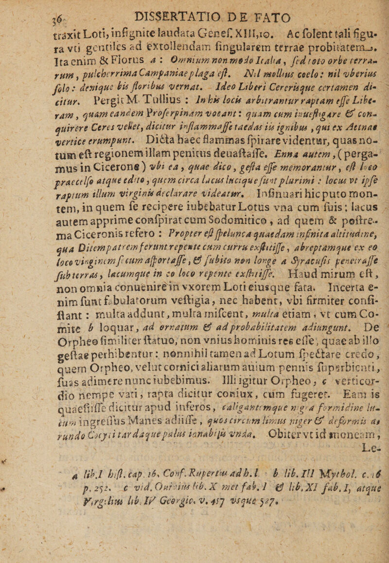 traxit Loti, infignice laudata Genefi XIII,io. Ac folent tali figu¬ ra vti gentiles ad extollendam fingularem terrae probitatem^. Ita enim & Florus a : Omnium non m&do Italia, fcdtoto orbe terram rum, pulcherrima Campaniae plaga efl. Nd molhns coelo: nil vbcrius /oh : denique his floribus vernat. Ideo Liberi Cererisque certamen di- cituv. PergicM< Tullius : ln his locis arbitrantur raptam ejfe Libe- Yam , quam eandem profer pinam vocanti quam cum inuefligar e & con- equirer e Ceres vellet, dicitur irflammajfle taedas iis ignibus , qui ex Aetnae vertice erumpunt. Didta haec flammas fpirare videntur, quas no¬ tum eft regionem illam penitus deuaftaife. Enna autem, (perga¬ mus in Cicerone) vbi ea, quae dico s gefia ejfe memorantur, efl h>eo pyaecdfo atque edito, quem circa lactes iuctquefuntplurimi: locus vt ipfe raptum illum virginis declarare videatur. Infirmari hic puto mon¬ tem, in quem fe recipere iubehatur Lotus vna cum luis; lacus autem apprime confipirat cum Sodomitico , ad quem & poftre*- ma Ciceronis refero : Propter efl jpehmca quaedam infinita altitudine, qua Diternpatremferunt repe* te cum curru exflitijje , abreptamqm ex eo loco virginem ficum a [portafle, & jit bito non longe a Syracufis penetrajfe fubterras, Ucumque in eo loco repente exfhtifJK Haud mirum eft, non omnia conucnire in vxorem Loti eiusque fata. Incerta e- nimfumtf bulatortim veftigia, nec habent , vbi firmiter confi- flant: multa addunt , multa mifctnt, multa etiam, vt cum Co¬ mite b loquar, ad ornatum & ad probabilitatem adimgunt. De Orpheo fimiiiter fiatuo, non vnius hominis ree e ile, quae ab ilfo geftae perhibentur: nonnihil tamen ad Lotum fpediare credo, quem Orpheo, velat cornici aliarum auium pennis fupsrbicnti, fuss adimere nunc iubebimus. Illi igitur Orpheo, c verticor- dio nempe vati, rapta dicitur coniux, cum fugeret. Eam is rundo Cotyt i tarda flue palus iambi fla vnda. Obiter vt id tneneam, Le- a UhJ hifi. cap. 16% Conf.iRuperfm-adh. I. b \ib. Ili \Hythol. c< \6 p.2<)2* c vid.Ouieiim Ub.X met fab. 1 UbjXl f ab, I, atque Vrrgdim Ub,W Georgic* v.+fl vsque yy.