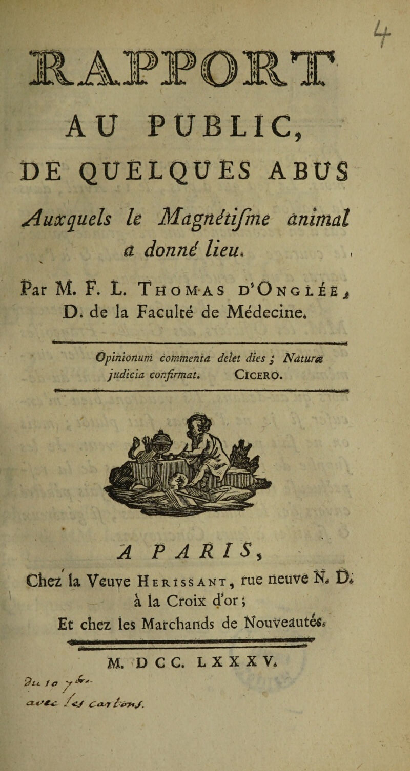 AU PUBLIC, DE QUELQUES ABUS I Auxquels le Magnétifme animal à donné lieu» x. Par M. F. L. Thomas d’Onglée^ D* de la Faculté de Médecine* \ Opinionuni commenta, delet dies £ Natura judicïa confirmât, ClCERO. A PARIS5 Chez la Veuve Hérissant, rue neuve N* D* à la Croix d’or ; Et chez les Marchands de Nouveautés* M. D C C. L X X X V. i?rt le y ‘^r*- . / / /</ £ <* T C