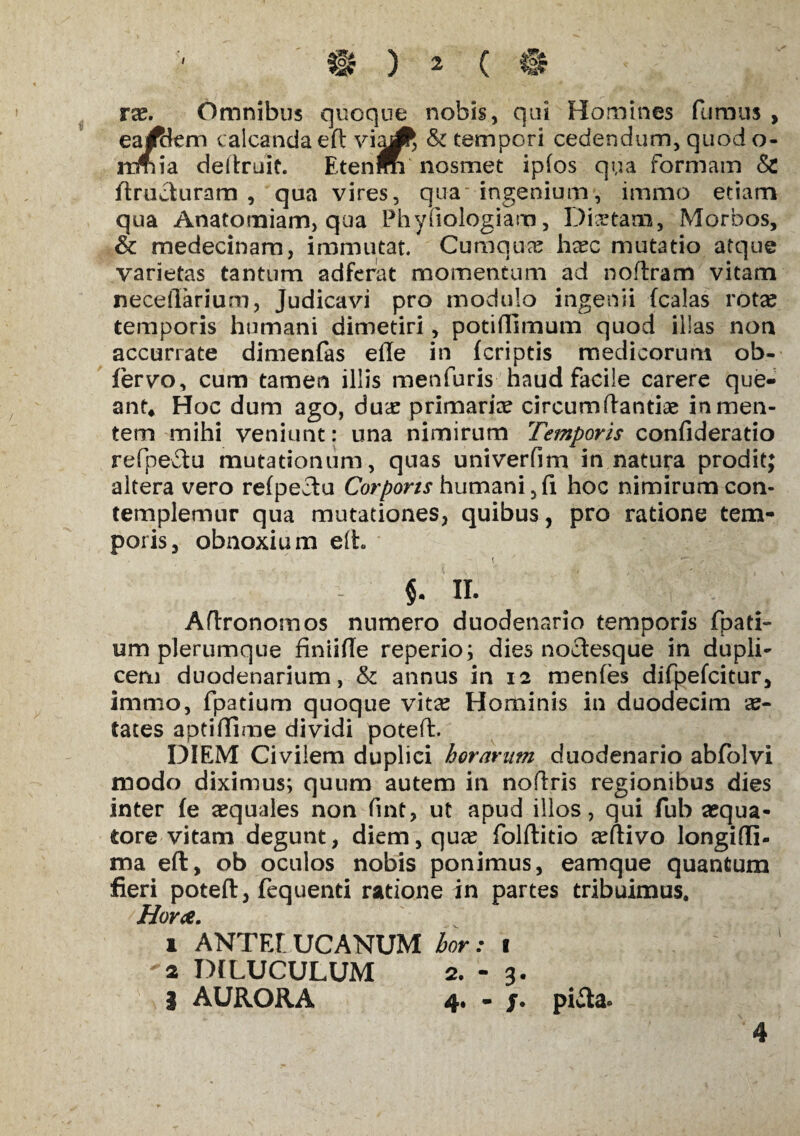 ra?. Omnibus quoque nobis, qui Homines fumus , earffkm calcanda eft viaA & tempori cedendum, quod o- irmia deftruit. Etenm nosmet ipfos qua formam & ftrucluram , qua vires, qua ingenium, immo etiam qua Anatomiam, qua Phyfiologiam, Dictam, Morbos, & medecinara, immutat. Cumqua? haec mutatio atque varietas tantum adferat momentum ad noftram vitam neceftarium, Judicavi pro modulo ingenii (calas rota? temporis humani dimetiri, potiftimum quod illas non accurrate dimenfas efte in (criptis medicorum ob- fervo, cum tamen illis menfuris haud facile carere que¬ ant* Hoc dum ago, dua? primaria? circumflandae in men¬ tem mihi veniunt: una nimirum Temporis confideratio refpeflu mutationum, quas univerfim in natura prodit; altera vero re(peclu Corporis humani ,fi hoc nimirum con¬ templemur qua mutationes, quibus, pro ratione tem¬ poris, obnoxium eft $. II. Aflronomos numero duodenario temporis fpati- um plerumque finiifle reperio; dies noctesque in dupli¬ cem duodenarium, & annus in 12 menfes difpe(citur, immo, fpatium quoque vita? Hominis in duodecim ae¬ tates apd(fime dividi poteft. DIEM Civilem duplici horarum duodenario abfolvi modo diximus; quum autem in noftris regionibus dies inter (e «quales non fint, ut apud illos, qui fub a?qua- tore vitam degunt, diem, qua? folflitio a?ftivo longifli- ma eft, ob oculos nobis ponimus, eamque quantum fieri poteft, fequend ratione in partes tribuimus. Horce. 1 ANTELUCANUM bor: 1 2 DILUCULUM 2.-3. 1 AURORA 4. - j. pifta. 4