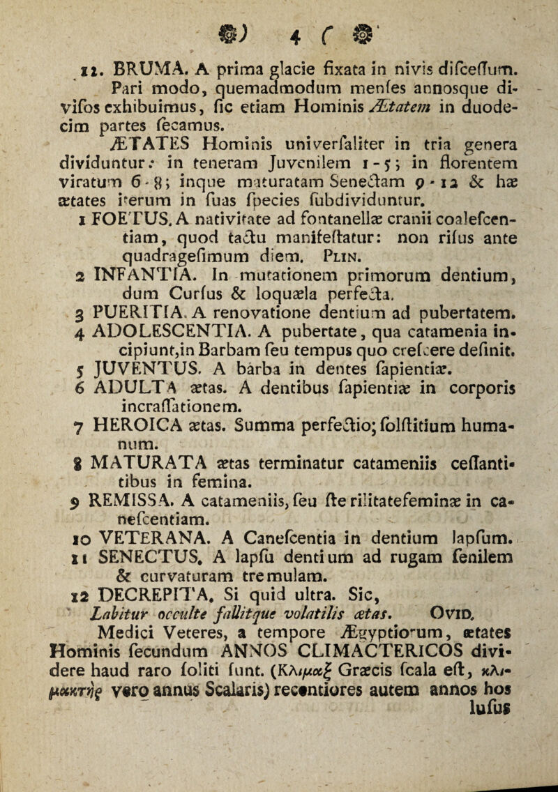 ii. BRUMA. A prima glacie fixata in nivis difcefTum. Pari modo, quemadmodum menfes annosque di* vifosexhibuimus, fic etiam Hominis JEtatem in duode¬ cim partes (ecamus. STATES Hominis univerfaliter in tria genera dividuntur.* in teneram Juvenilem i-$; in florentem viratum 6-8> inque maturatam Senecam 9-12 St hae cetates verum in fuas fpecies flibdividuntur. 1 FOETUS. A nativitate ad fontanellae cranii coalefcen- tiam, quod tactu manifeftatur: non rifus ante quadragefimum diem. Plin. 2 INFANTIA. In mutationem primorum dentium, dum Curfus & loquaela perfecta. 3 PUERITIA. A renovatione dentium ad pubertatem. 4 ADOLESCENTIA. A pubertate, qua catamenia in• cipiunt,in Barbam feu tempus quo crefcere definit. 5 JUVENTUS. A barba in dentes fapientiar. 6 ADULTA aetas. A dentibus fapienti# in corporis incraflationem. 7 HEROICA astas. Summa perfectio; fblftitium huma¬ num. 8 MATURATA aetas terminatur catameniis ceflanti* dbus in femina. 9 REMISSA. A catameniis, feu fle rilitatefeminae in ca« nefeentiam. 10 VETERANA. A Canefcentia in dentium lapfum. it SENECTUS. A lapfii dentium ad rugam fenilem & curvaturam tremulam. 12 DECREPITA. Si quid ultra. Sic, Labitur occulte fallit que volatilis cetas. OviD. Medici Veteres, a tempore Aegyptiorum, aetates Hominis fecundum ANNOS CLIMACTERICOS divi¬ dere haud raro foliti funt. (KAGraecis fcala eft, xA/- $4&KTrj$ vero annus Scalaris) rectntiores autem annos hos lufus