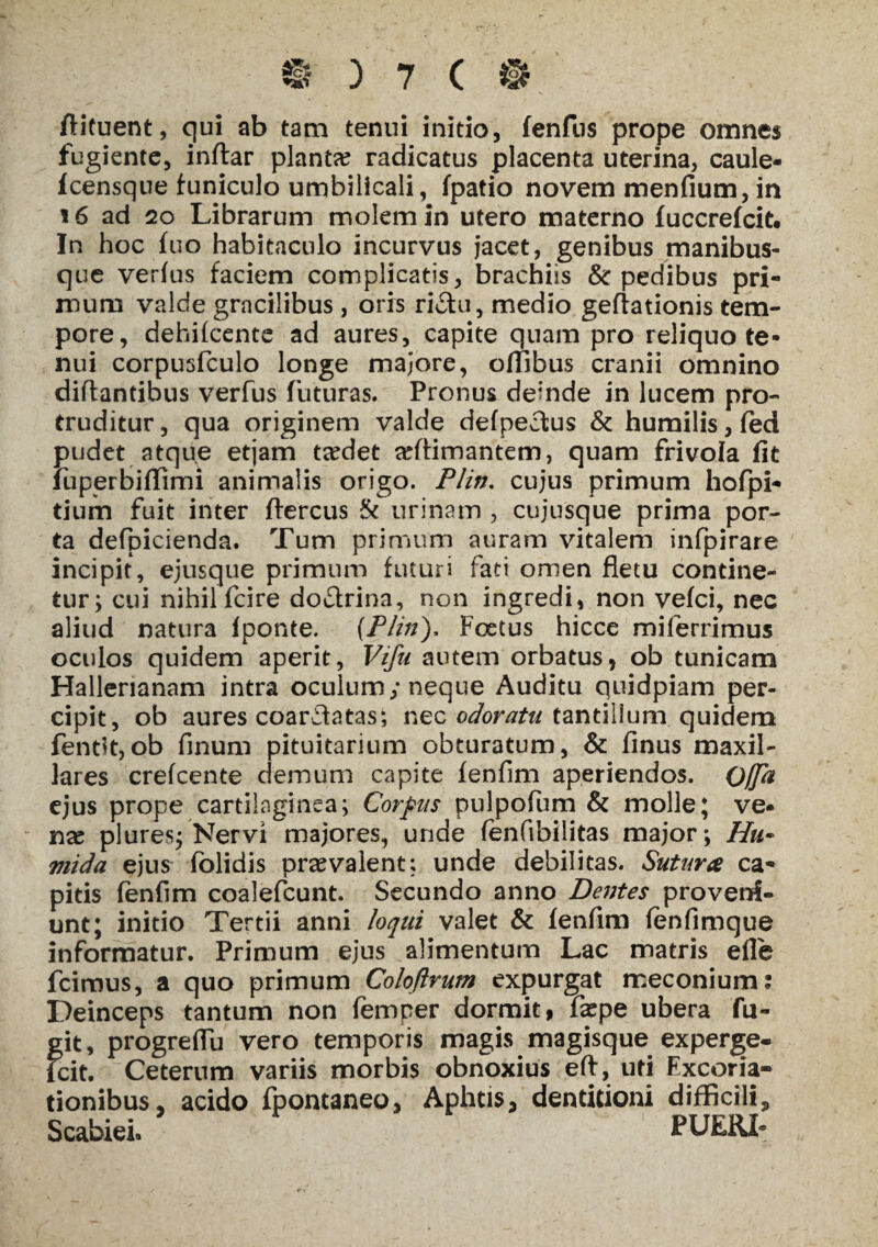 ftituent, qui ab tam tenui initio, fenfiis prope omnes fugiente, inflar planta? radicatus placenta uterina, caule- Icensque funiculo umbilicali, fpatio novem menfium,in 16 ad 20 Librarum molem in utero materno fuccrefcit. In hoc fuo habitaculo incurvus jacet, genibus manibus¬ que verius faciem complicatis, brachiis & pedibus pri¬ mum valde gracilibus , oris ri&u, medio geflationis tem¬ pore, dehifcente ad aures, capite quam pro reliquo te¬ nui corpusfculo longe majore, offibus cranii omnino diflantibus verfus futuras. Pronus demde in lucem pro¬ truditur , qua originem valde defpectus & humilis, fed pudet atque etjam ta?det adfimantem, quam frivola fit fuperbiffimi animalis origo. P/in. cujus primum hofpi- tium fuit inter ftercus & urinam , cujusque prima por¬ ta defpicienda. Tum primum auram vitalem infpirare incipit, ejusque primum futuri fati omen fletu contine¬ tur; cui nihil fcire do&rina, non ingredi, non vefci, nec aliud natura fponte. {P/in), Foetus hicce milerrimus oculos quidem aperit, Vifu autem orbatus, ob tunicam Hallerianam intra oculum; neque Auditu quidpiam per¬ cipit, ob aures coardatas; nec odoratu tantillum quidem fentit,ob finum pituitarium obturatum, & finus maxil¬ lares crefcente demum capite fenfim aperiendos. Offa ejus prope cartilaginea; Corpus pulpofum & molle; ve¬ nae plures; Nervi majores, unde fenfibilitas major; //?*- viida ejus folidis praevalent; unde debilitas. Sutura ca¬ pitis fenfim coalefcunt. Secundo anno Dentes proveni¬ unt; initio Tertii anni loqui valet & fenfim fenfimque informatur. Primum ejus alimentum Lac matris efle fcimus, a quo primum Coloftrum expurgat meconium: Deinceps tantum non femper dormit, faepe ubera fu¬ git, progreflu vero temporis magis magisque experge- fcit. Ceterum variis morbis obnoxius eft, uti Excoria- tionibus, acido fpontaneo, Aphtis, dentitioni difficili. Scabiei» ' PUERL