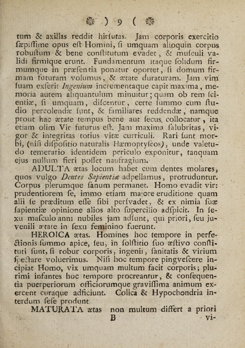 ✓ / J§r ) 9 ( @ tum & axillas reddit hirfutas. Jam corporis exercitio faspiffirne opus efl Homini, fi umquam aUoquin corpus robuftum & bene conftitutum evadet , & mufculi va¬ lidi firmique erunt. Fundamentum itaque (olidum fir¬ mum que in praefentia ponatur oportet, fi domum fir¬ mam futuram volumus, & ^tate duraturam. Jam vim fuam exferic Ingenium incrementaque capit maxima, me¬ moria autem aliquantulum minuitur; quam ob rem lei- entke, fi umquam, difcentur , certe (ummo cum (lu¬ dio percolendae funt, & familiares reddendae, namque prout hac retate tempus bene aut fecus, collocatur , ita etiam olim Vir futurus efl:. Jam maxima falubritas, vi- for & integritas totius vitas curriculi. Rari (unt mor- i, (ni(i difpofitio naturalis HaemoptyfeosJ, unde valetu¬ do temerario identidem periculo exponitur, tanquam ejus nullum fieri poffet naufragium.* ADULTA retas locum habet cum dentes molares, quos vulgo Dentes Sapientia adpellamus, protruduntur. Corpus plerumque fanum permanet. Homo evadit vir: prudentiorem fe, immo etiam ma;ore eruditione quam alii (e prseditum efle fibi perfvadet, & ex nimia fuse fapientias opinione alios alto fupercillo adfpicit. In (e- xu mafculo anni nubiles jam adfunt, qui priori, feu ju¬ venili a5tate in fexu feminisio fuerunt. HEROICA retas. Homines hoc tempore in perfe- ffionis lummo apice, (eu, in (blftitio fuo reftivo confti- tuti funt, fi robur corporis, ingenii, fanitatis & virium fpeflare voluerimus. Nili hoc tempore pingvefcere in¬ cipiat Homo, vix umquam multum facit corporis; plu¬ rimi infantes hoc tempore procreantur, & confequen- tia puerperiorum officiorumque gravifiima animum ex¬ ercent curaque adficiunt. Colica & Hypochondria in¬ terdum fele produnt MATURATA £tas non multum differt a priori B * vi-