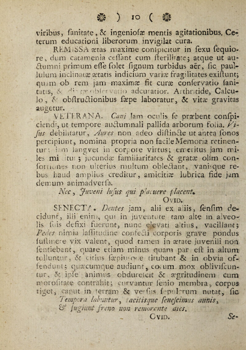 ) IO c viribus, fanitate,&: ingeniofe mentis agitationibus. Ce-* terum educationi liberorum invigilat cura. RKMiSSA cetas maxime conlpicitur in fexu fequio- re, dum catamenia ceflant cum fleri)i*are; atque ut au- ftumni primum efle fokt figoum turbidus aer, fic paul- luium inclinata: aetatis indicium varite fragilitates exiftunt; quam ob rem jam --maximas fit curse confervatio fani- tatis, 6 -4;' ta* ' v .10 adcuratior. Arthritide, Calcu¬ lo, & obflru61ionibus faspe laboratur, & vita; gravitas augetur. VE 11 RANA. Cani Jam oculis fe praebent confpi- ciendr, ut tempore auftumnali pallida arborum folia. Vi- Jhs debilitatur, Aures non adeo diftinfte ut antea fonos percipiunt, nomina propria non facile Memoria retinen¬ tur; i m langvet in corpore virtus; emeritus jam mi¬ les mi tui ; jucunda: familiaritates & gratre oiim con- foruunes non ulterius multum oblefltant, vani-que re¬ bus haud amplius creditur, amicitia: lubrica fide jam demum animadverfa. Nec, Juveni hfm qui p''acuere placent* OviD. SENECT/* Dentes jam, alii ex adis, fenfim de¬ cidunt, ilii enim, qui in juventute tam alte in alveo¬ lis fu is defixi fuerunt, nunc elevati altius, vacillant; Dedes nimia laflitudine confecti corporis grave pondus fuilirere vix valent, quod tamen in cerate juvenili non fentiebant, quare etiam minus quam par efl in altum tolluntur, Sc citius feepkuo* e titubanti in obvia of¬ fendunt; quacumque audiunt, to, um mox oblivifcun- tur, tk ipfe animus obduretcit & aegritudinem cum moroiitate contrahit; curvantur fenio membra, corpus riget, caput in terram & ver (lis fpnlrrum nutat, fic j impera laluntur, > aciiisque fenejcimus annis, A fugiunt freno non removente aies* CviD. St*