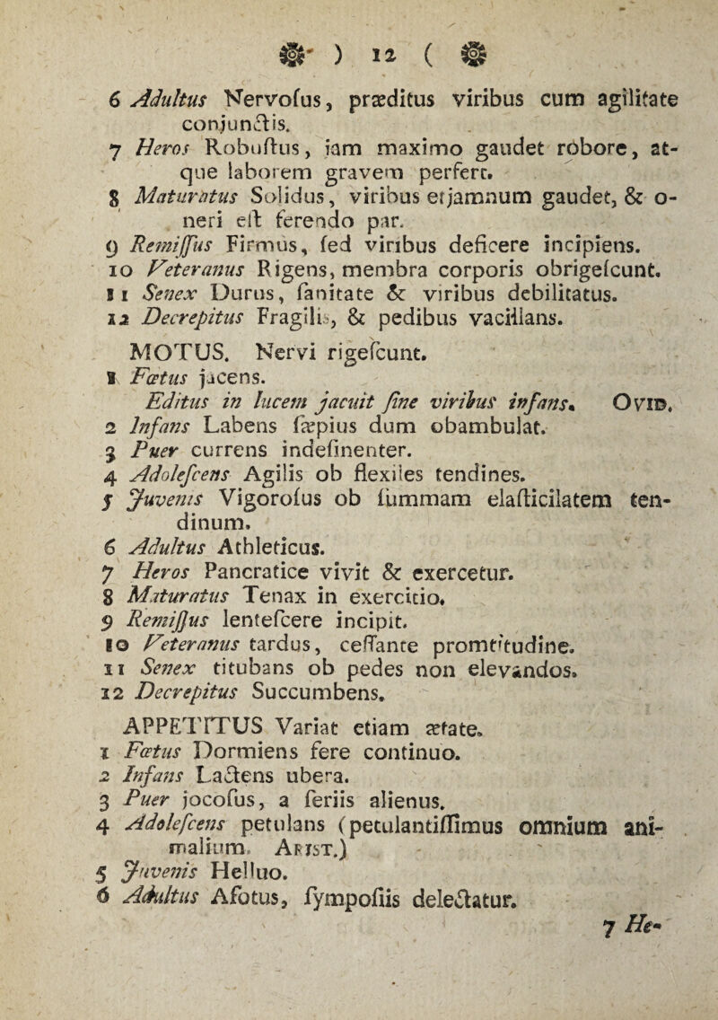 6 Adultus Nervofus, prseditus viribus cum agilitate conjungis. 7 Heros Robuftus, iam maximo gaudet robore, at¬ que laborem gravem perfere, § Maturatus Solidus, viribus efjamnum gaudet, & o- neri eif ferendo par. (j Remiffus Firmus, fed viribus deficere incipiens. 10 Feteranus Rigens, membra corporis obrigelcunt. 11 Senex Durus, faoitate & viribus debilitatus. 12 Decrepitas Fragilia, & pedibus vaciiians. \ MOTUS. Nervi rigefeunt. I\ Foetus jacens. Editus in lucem jacuit fine viribus infans• Ovi©. 2 Infans Labens fepius dum obambulat. 3 Puer currens indefinenter. 4 Adolefcens Agilis ob flexiles tendines. j Juvenis Vigorofus ob iummara elaflicilatem ten¬ dinum. 6 Adultus Athleticus. 7 Heros Pancratice vivit & exercetur. 8 Maturatus Tenax in exercitio. $ Remifjus lentefcere incipit. 10 Feteranus tardus, ceffante promtftudine. 11 Senex titubans ob pedes non elevandos. 2 2 Decrepitus Succumbens. APPETITUS Variat etiam sefate. 1 Foetas Dormiens fere continuo. 2 Infans Laftens ubera. 3 Puer jocofus, a feriis alienus. 4 Adolefcens petulans (petulantiffimus omnium ani¬ malium, Afxst.) 5 Juvenis Hei luo. 6 Adultus Afotus, fympofiis delebatur.