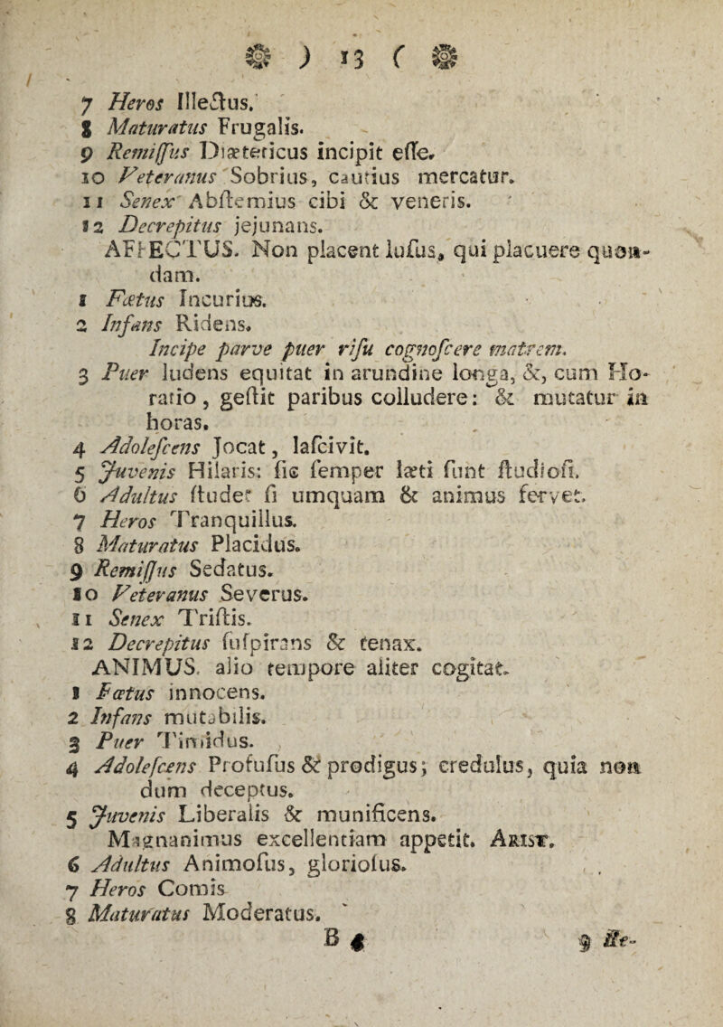 S Maturatus Frugalis. 9 Remiffus Dieteticus incipit efle. 10 Feteranus Sobrius, cautius mercatur. 11 Senex' A bfte mi us cibi & veneris. 1 2 Decrepitus jejunans. AFIECTUS, Non placent lufus, qui placuere qnan¬ dam. s Fatus Incurias. 2 Infans Ridens* Incipe parve puer rifu cogmfcere matrem. 3 Puer ludens equitat in arundine longa, &, cum Ho¬ ratio , geftit paribus colludere: & mutatur in horas. - 4 Adolefcens Jocat, lafcivit. 5 Juvenis Hilaris: fis femper larti funt ftudiofi. 6 Adultus Rude? fi umquam & animus fervet. 7 Heros Tranquillus. 8 Maturatus Placidus. 9 Remiffus Sedatus. 10 Feteranus Severus. 11 Senex Triftis. 12 Decrepitus fufpirans & tenax. ANIMUS, alio tempore aliter cogitat. 1 P cetus innocens, 2 Infans mutjbilis. 3 Puer Timidus. 4 Adolefcens Profufus & prodigus; credulus, quia non dum deceptus. 5 Juvenis Liberalis & munificens. Magnanimus excellentiam appetit. Arist. 6 Adultus Animofus, gloriolus. 7 Heros Comis g Maturatus Moderatus. B $ f Re-