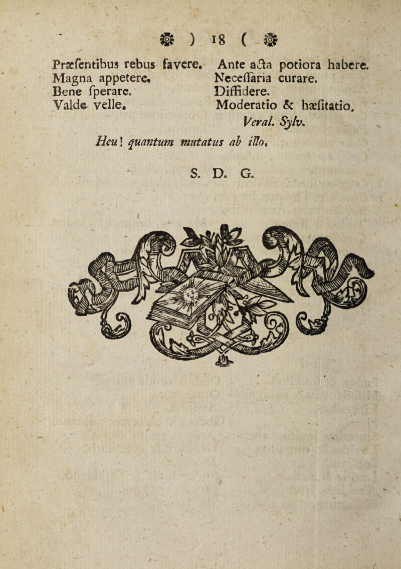 • ) *8 ( - » Praefcntibus rebus favere. Ante a3a potiora habere. Magna appetere. Neceffaria curare. Bene fperare* Diffidere. Vald^ velle. Moderatio & haefitatio, Veral. Sylv. » Heu! quantum mutatus ab ilio%