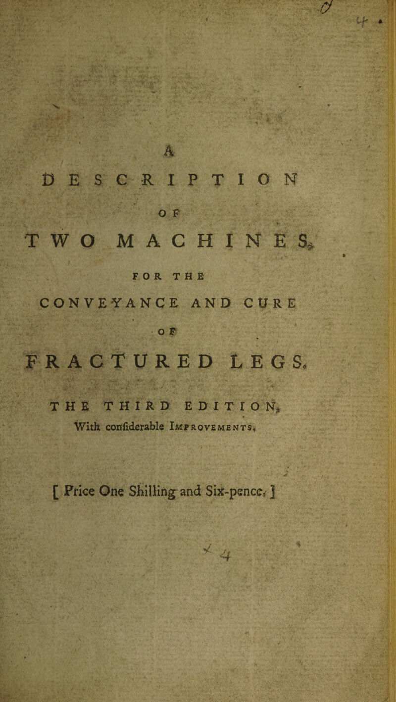 4 DESCRIPTION OF I TWO M A C H I N E S# / FOR THE CONVEYANCE AND CURE o F FRACTURED LEGS. THE THIRD EDITION, With conliderable Improvements, jt [ Price One Shilling and Six-penccc ]