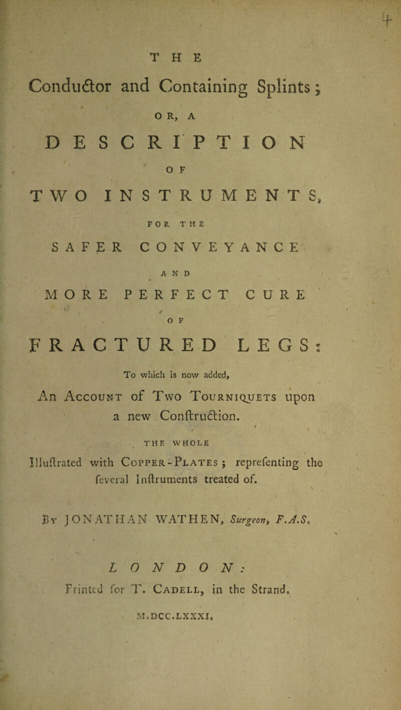 THE Condudor and Containing Splints; / O R, A DESCRIPTION O F TWO INSTRUMENTS, FOP. THE SAFER CONVEYANC E' AND * MORE PERF EC T CURE OF FRACTURED LEGS To which is now added. An Account of Two Tourniquets upon a new Conftrudlion. f THE WHOLE \ llluflrated with Copper-Plates ; reprefenting the feveral Inftruments treated of. N / / By JONATHAN WAT HEN, Surgeon, F,J.S, LONDON: Printed for T. Cadell, in the Strand. M.DCC.LXXXI.