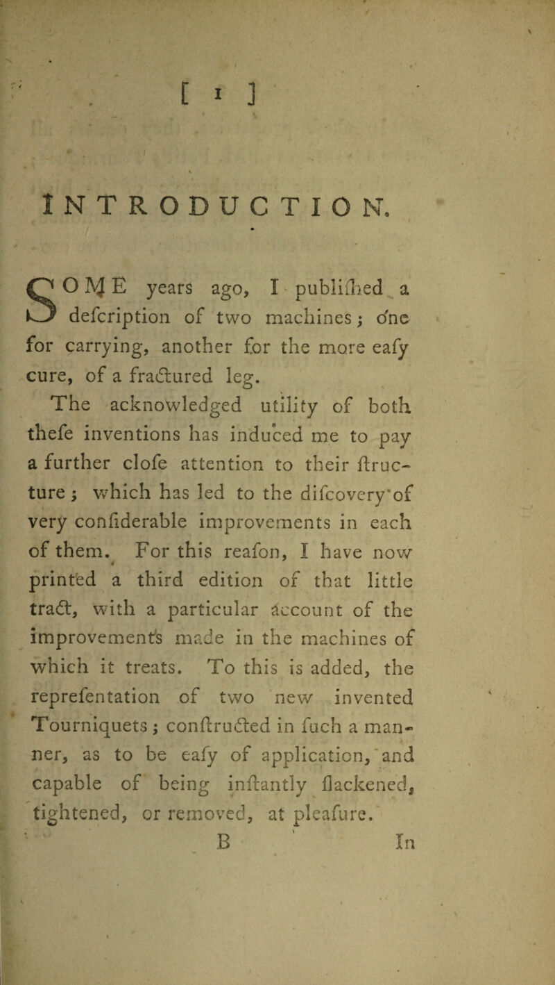 / ! w C I 3 I INTRODUCTION. f SOA^E years ago, I' publiflied a defcription of two machines; dno for carrying, another for the more eafy cure, of a fradlured leg. The 'acknowledged utility of both thefe inventions has induced me to pay a further clofe attention to their ftruc- ture ^ which has led to the difcovery'of very confiderable improvements in each of them.^ For this reafon, I have nov/ printed a third edition of that little tradt, with a particular account of the improvement's made in the machines of which it treats. To this is added, the reprefentation of two new invented Tourniquets; conftrudled in fuch a man¬ ner, as to be eafy of application,’and capable of being inftantly flackened, tightened, or removed, at pleafure. B In