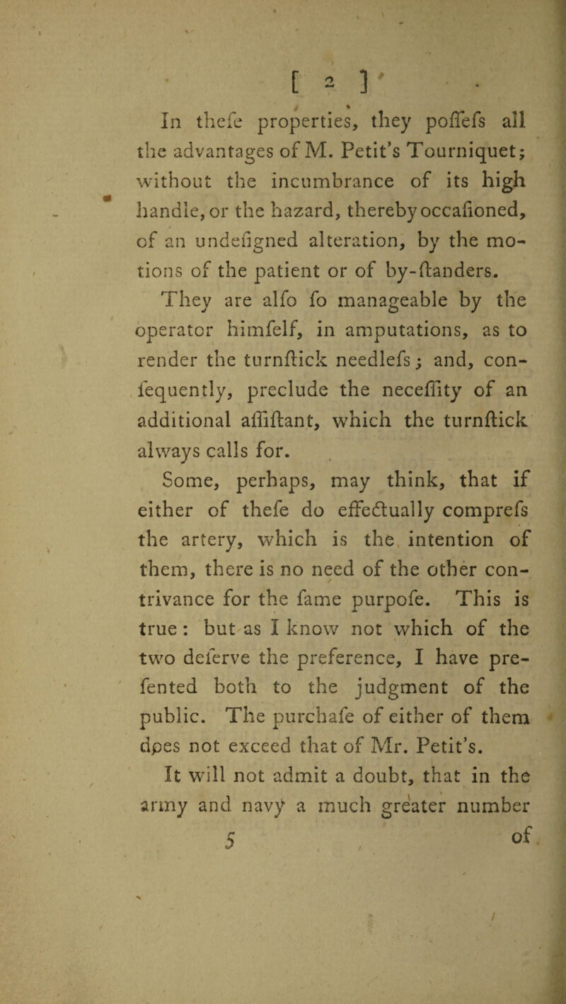 4 V In thefc properties, they poffefs all the advantages of M. Petit's Tourniquet; without the incumbrance of its high handle, or the hazard, thereby occafioned, of an undeiigned alteration, by the mo¬ tions of the patient or of by-ftanders. They are alfo fo manageable by the operator himfelf, in amputations, as to render the turnftick needlefs; and, con¬ sequently, preclude the neceffity of an additional afliftant, which the turnftick' always calls for. Some, perhaps, may think,' that if either of thefe do effedlually comprefs the artery, which is the. intention of them, there is no need of the other con¬ trivance for the fame purpofe. This is true: but as I know not which of the two deferve the preference, I have pre- fented both to the judgment of the public. The purchafe of either of them dpes not exceed that of Mr. Petit’s. It will not admit a doubt, that in the army and navy a much greater number 5 , of /