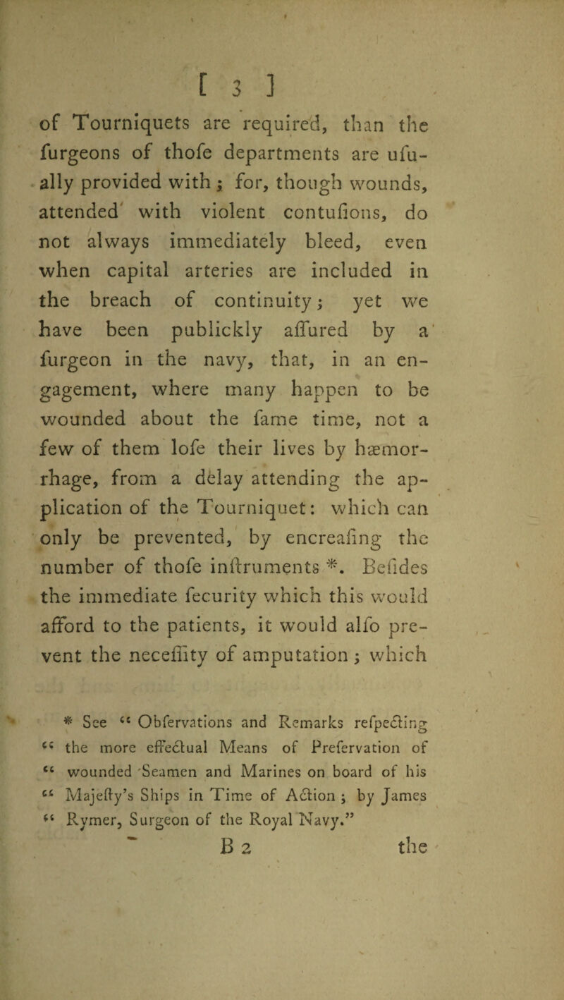 of Tourniquets are required, than the furgeons of thofe departments are ufu- • ally provided with ; for, though wounds, attended' with violent contufions, do not always immediately bleed, even when capital arteries are included in the breach of continuity ^ yet vie have been publickly affured by a' furgeon in the navy, that, in an en¬ gagement, where many happen to be wounded about the fame time, not a few of them lofe their lives by hsemor- rhage, from a delay attending the ap¬ plication of the Tourniquet: Vv^hich can only be prevented,' by encrealing the number of thofe inftruments Befides the immediate fecurity which this would afford to the patients, it would alfo pre¬ vent the neceflity of amputation ; which ^ See Obfervatlons and Remarks refpecSting the more effectual Means of Prefervation of “ wounded 'Seamen and Marines on board of his Majedy’s Ships in Time of A6fion ; by James Rymer, Surgeon of the Royal Navy.” B 2 the '