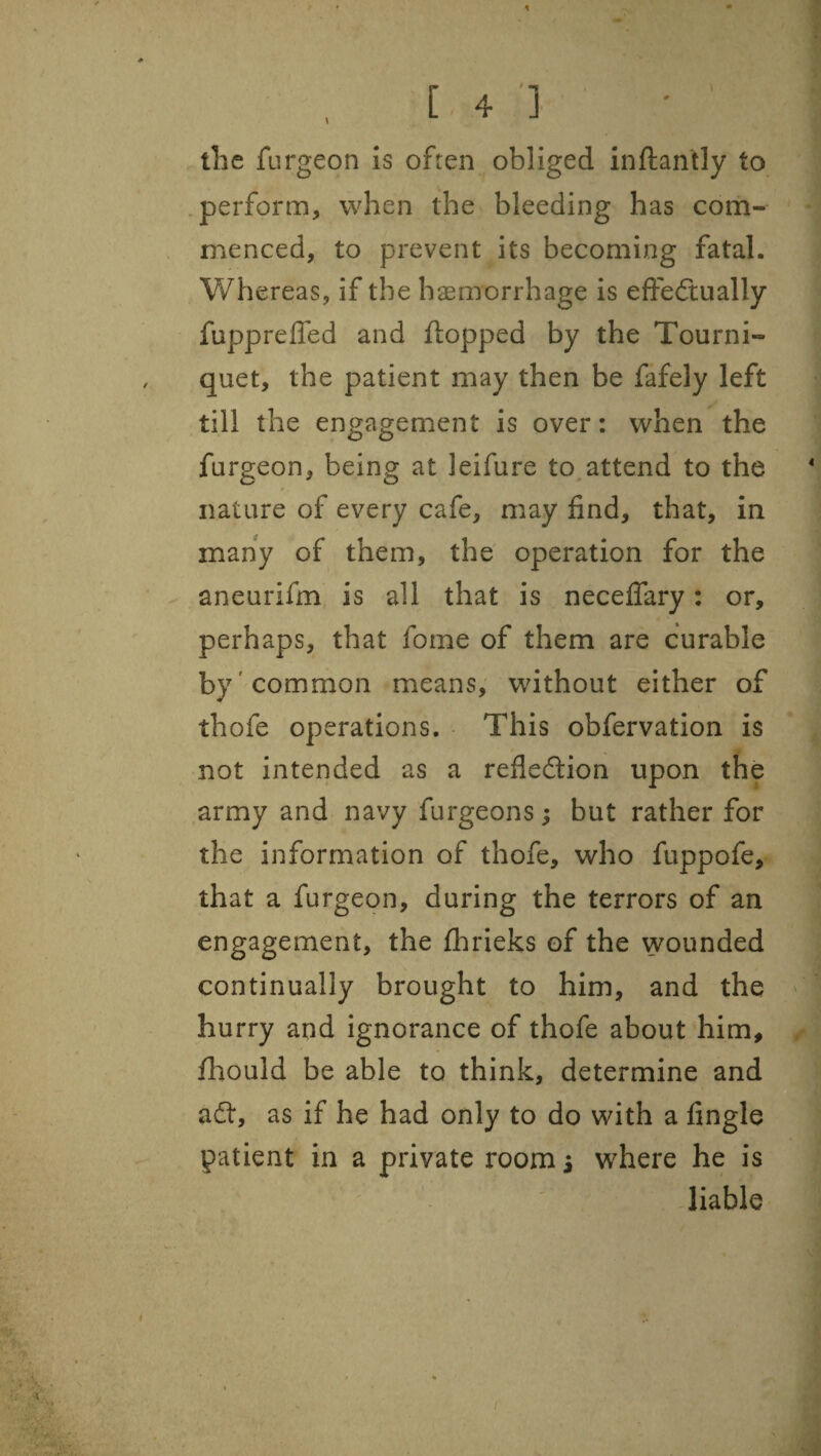 the furgeon Is often obliged inftantly to .perform, when the bleeding has com¬ menced, to prevent its becoming fatal. Whereas, if the haemorrhage is efteftually fupprefled and flopped by the Tourni¬ quet, the patient may then be fafely left till the engagement is over: when the furgeon, being at leifure to attend to the nature of every cafe, may find, that, in many of them, the operation for the aneurifm, is all that is necelfary: or, perhaps, that fome of them are curable by'common means, without either of thofe operations. This obfervation is not intended as a refledion upon the army and navy furgeons; but rather for the information of thofe, who fuppofe, that a furgeon, during the terrors of an engagement, the fhrieks of the wounded continually brought to him, and the hurry and ignorance of thofe about him, fliould be able to think, determine and ad, as if he had only to do with a Angle patient in a private roomi where he is liable