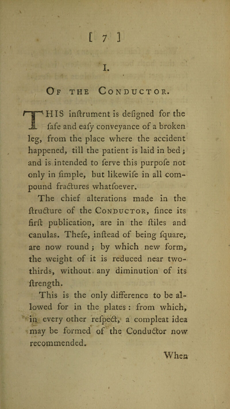 [ 7- ] 1. Of the Conductor. ( r ^HIS inftrument is defigned for the -I- fafe and eafy conveyance of a broken leg, from the place where the accident happened, till the patient is laid in bed; and is intended to ferve this purpofe not only in fimple, but likewife in all com¬ pound fractures whatfoever. The chief alterations made in the ftrudture of the Conductor, fince its firft publication, are in the ftiles and canulas. Thefe, inflead of being fquare, are now round ; by which new form^ the weight of it is reduced near two- thirds, without, any diminution of its ftrength. This is the only difference to be al¬ lowed for in the plates : from which, 1% every other refpeft,* a compleat idea tmay be formed of the Conductor now recommended. When