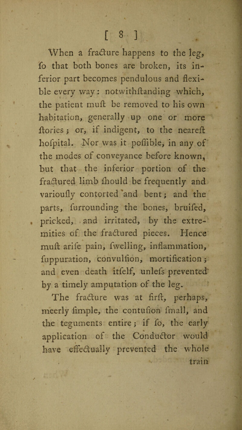 / C 8 ] , / When a fradure happens to the leg, fo that both bones are broken, its in¬ ferior part becojmes pendulous and flexi¬ ble every way: notwithftanding which, the patient mufl: be removed to his own habitation, generally up one or more ftories ; or, if indigent, to the neareft hofpital. Nor was it pofllble, in any of the modes of conveyance before known, but that the inferior portion of the- fradured limb ihould be frequently and varioufly contorted 'and bent; and the parts, furrounding the bones, bruife'd, , pricked, . and irritated, by the extre-' mities of the fradured pieces. Hence muft arife pain, fwelling, inflammation, fuppuration, convullion, mortification; and even death itfelf, unlefs prevented' by a timely amputation of the leg. The fradure was at firfi:, perhaps, meerly fimple, the contufion fmall, and the teguments entire ^ if fo, the early application of the Condudor would have effedually prevented the whole train /