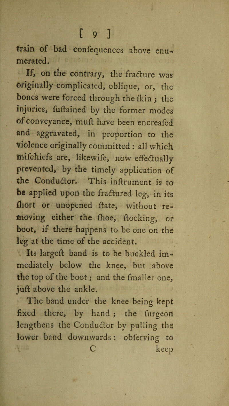 enu- train of bad confequences above merated. If, on the' contrary, the fradure was originally complicated, oblique, or, the bones were forced through the flcin ; the injuries, fuftained by the former modes of conveyance, mufl have been encreafed and aggravated, in proportion to the violence originally committed : all which tnifchiefs are, likewife, now effedually prevented, by the timely application of the Condudor, This inftrument is to be applied upon the fradured leg, in its (hort or unopened date, without re-^ moving either the fhoe, docking, or boot, if there happens to be one on the leg at the time of the accident. Its larged band is to be buckled im¬ mediately below the knee, but above the top of the boot j and the fmaller one, jud above the ankle. The band under the knee being kept fixed there, by hand ; the furgeon lengthens the Condudor by pulling the lower band downwards: obferving to C keep