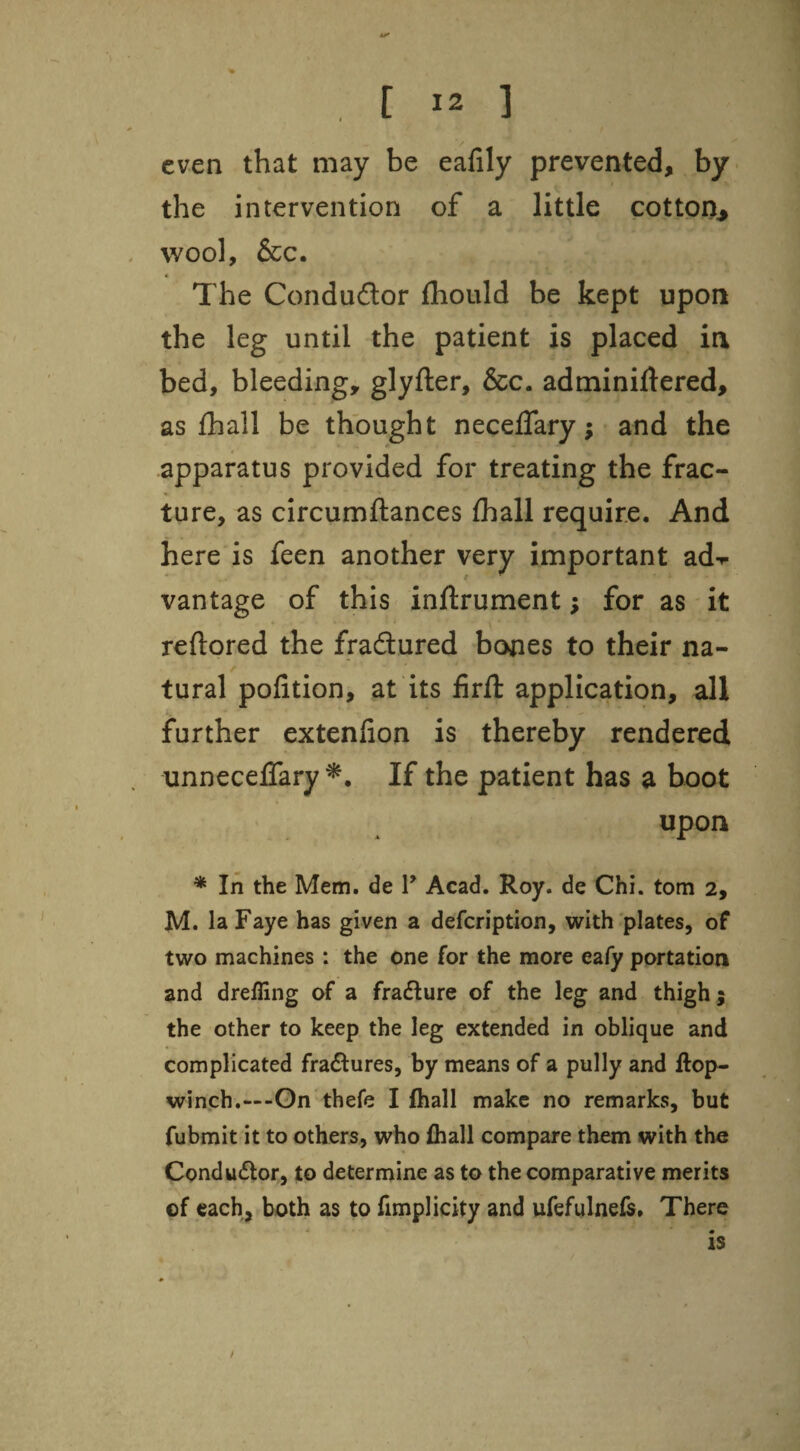 even that may be eafily prevented, by the intervention of a little cotton^ wool, &c. « The Condudor fliould be kept upon the leg until the patient is placed in bed, bleeding, glyfter, &c. adminiHered, as £hall be thought neceflary; and the .apparatus provided for treating the frac¬ ture, as circumftances lhall require. And here is feen another very important ad-r vantage of this inftrument; for as it reftored the fradured bones to their na¬ tural polition, at its firll: application, all further extenlion is thereby rendered unnecelTary If the patient has a boot upon * In the Mem. de T Acad. Roy. de Chi. tom 2, M. la Faye has given a defcription, with plates, of two machines : the one for the more eafy portation and drefling of a fradure of the leg and thigh; the other to keep the leg extended in oblique and complicated fradures, by means of a pully and ftop- winch.—-Gn thefe I fhall make no remarks, but fubmit it to others, who lhall compare them with the Condudor, to determine as to the comparative merits of each, both as to fimplicity and ufefulnefs. There is /