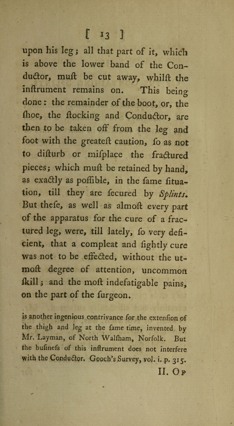 upon his leg j all that part of it, which is above the lower band of the Con- dudlor, muft be cut away, whilft the inftrument remains on. This being done: the remainder of the boot, or, the flioe, the flocking and Condudor, are then to be taken off from the leg and foot with the greatefl caution, fo as not to difturb or mifplace the fradured pieces; which muft be retained by hand, as exadly as poflible, in the fame fitua- * tion, till they are fecured by Splints. But thefe, as well - as almoft every part of the apparatus for the cure of a frac¬ tured leg, were, till lately, fo very defi¬ cient, that a compleat and lightly cure was not to be effedled, without the ut- moft degree of attention, uncommon fkill 5 and the moft indefatigable pains, on the part of the furgeon, is another ingenious, contrivance for the extenfion of the thigh and leg at the fame time, invented by Mr. Layman, of North Walfliam, Norfolk. But the bufinefs of this inftrument does not interfere with the Condu(5lor, Gooch’s Survey, vol. i. p. 315, II. Op