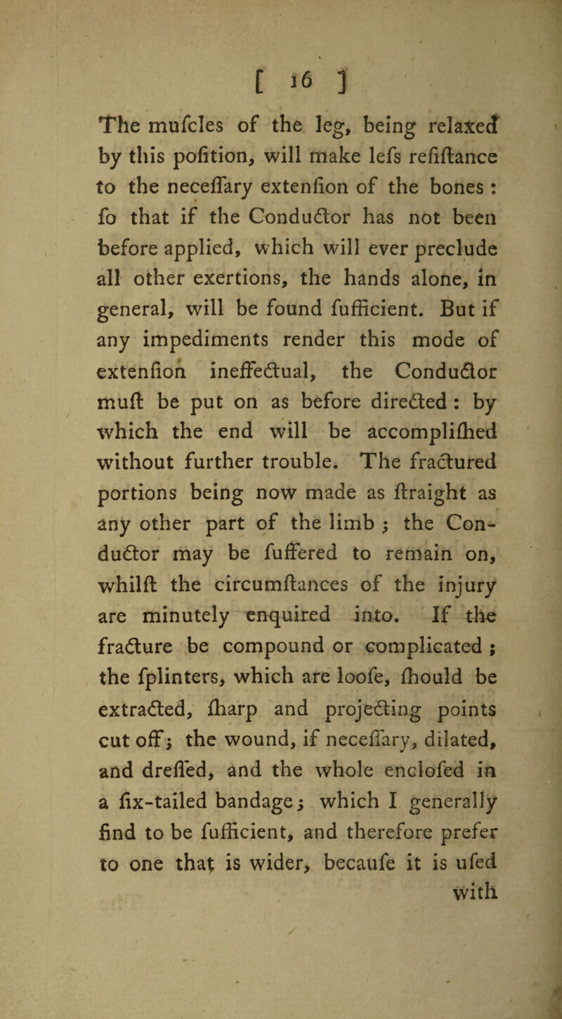 The mufcles of the leg, being relaxecf by this pofition, will make lefs refiftance to the necelTary extenfion of the bones : fo that if the Condu6lor has not been before applied, which will ever preclude all other exertions, the hands alone, in general, will be found fufficient. But if any impediments render this mode of extenfion ineffedlual, the Condudor muft be put on as before directed: by %vhich the end will be accomplifhed without further trouble. The fractured portions being now made as ftraight as any other part of the limb ; the Con- dudlor may be fuffered to remain on, whilft the circumftances of the injury are minutely enquired into. If the fradure be compound or complicated ; the fplinters, which are loofe, fhould be extraded, fliarp and projeding points cut off ; the wound, if neceffary, dilated, and drefled, and the whole enclofed in a fix-tailed bandage s which I generally find to be fufficient, and therefore prefer to one that is wider, becaufe it is ufed with